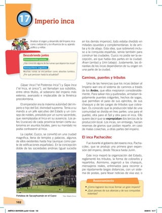 102
17 Imperio inca
Cápac Inca (“el Poderoso Inca”) y Sapa Inca
(“el Inca, el único”), así llamaban sus súbditos,
entre otros títulos, al soberano del imperio más
extenso, avanzado e implacable de la América
precolombina.
El emperador era la máxima autoridad del im-
perio e hijo del Sol, divinidad suprema. Tenía a su
mando a un jefe ejecutivo del Estado y un con-
sejo de nobles, presidido por un sumo sacerdote,
que reemplazaba al Inca en su ausencia. Los je-
fes (curacas) de cada provincia tenían cierta au-
tonomía en asuntos locales, pero su mandato no
podía contravenir al Inca.
La capital, Cuzco, se convirtió en una ciudad
magnífica, llena de templos y palacios, algunos
de ellos existentes hasta hoy (aunque como par-
te de edificaciones españolas). En la concepción
doble de las sociedades andinas (igual sucedía
en los demás imperios), todo estaba dividido en
mitades opuestas y complementarias: lo de arri-
ba y lo de abajo. Esta idea, que sobrevivió inclu-
so a la conquista española, servía también para
construir las ciudades. Cuzco no podía ser la ex-
cepción, así que había dos partes en la ciudad:
Anan (arriba) y Urin (abajo). Justamente, las di-
nastías de los incas dependieron de su origen en
una parte de la ciudad.
Caminos, puentes y tributos
Una de las herencias que los incas debían al
Imperio wari era el sistema de caminos a través
de los Andes, que ellos mejoraron considerable-
mente. Para salvar ríos y quebradas, armaban rá-
pidamente puentes colgantes, hechos de sogas,
que permitían el paso de sus ejércitos, de sus
chasquis y de las cargas de tributos que cobra-
ban. Es conocido que la producción total de una
comunidad se dividía en tres partes: una para el
pueblo, otra para el Sol y otra para el inca. Ello
quiere decir que se expropiaban dos tercios de la
producción local. Los incas, sin embargo, hacían
reservas de granos que podían repartir, en caso
de malas cosechas, a otras partes del imperio.
El inca Pachacútec
Fue durante el gobierno del noveno inca, Pacha-
cútec, que se produjo una primera gran expan-
sión del imperio, desde Titicaca hasta Junín.
Este inca mejoró la organización del Estado,
reglamentó los tributos, la forma de cobrarlos y
repartirlos. Asimismo, organizó a los chasquis,
mensajeros reales, entrenados para recorrer a
pie rápidamente largas distancias, con un siste-
ma de postas, para llevar noticias de viva voz; o
Fortaleza de Sacsayhuamán en el Cuzco Foto: Alberto Enrico
¿Has conocido alguna de las ruinas que dejaron los incas?
Muchas ruinas se encuentran como atractivo turístico.
¿Por qué perduran hasta la actualidad?
Analizar el origen y desarrollo del Imperio inca
como civilización y la influencia de su aparato
político y militar.
Descubriendo juntos
Conocimientos previos
Desequilibrio cognitivo
Razonamiento
• ¿Cómo lograron los incas formar un gran imperio?
• ¿Qué piensas de sus alianzas y de sus conquistas
violentas?
AMÉRICA ABORIGEN; pp.82-112.indd 102 05/06/18 10:17
 