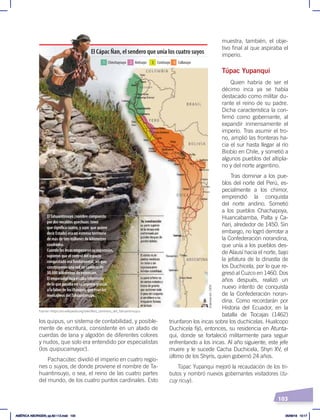103
los quipus, un sistema de contabilidad, y posible-
mente de escritura, consistente en un atado de
cuerdas de lana y algodón de diferentes colores
y nudos, que solo era entendido por especialistas
(los quipucamayoc).
Pachacútec dividió el imperio en cuatro regio-
nes o suyos, de donde proviene el nombre de Ta-
huantinsuyo, o sea, el reino de las cuatro partes
del mundo, de los cuatro puntos cardinales. Esto
muestra, también, el obje-
tivo final al que aspiraba el
imperio.
Túpac Yupanqui
Quien habría de ser el
décimo inca ya se había
destacado como militar du-
rante el reino de su padre.
Dicha característica la con-
firmó como gobernante, al
expandir inmensamente el
imperio. Tras asumir el tro-
no, amplió las fronteras ha-
cia el sur hasta llegar al río
Biobío en Chile, y sometió a
algunos pueblos del altipla-
no y del norte argentino.
Tras dominar a los pue-
blos del norte del Perú, es-
pecialmente a los chimor,
emprendió la conquista
del norte andino. Sometió
a los pueblos Chachapoya,
Huancabamba, Palta y Ca-
ñari, alrededor de 1450. Sin
embargo, no logró derrotar a
la Confederación norandina,
que unía a los pueblos des-
de Alausí hacia el norte, bajo
la jefatura de la dinastía de
los Duchicela, por lo que re-
gresó al Cuzco en 1460. Dos
años después, realizó un
nuevo intento de conquista
de la Confederación noran-
dina. Como recordarán por
Historia del Ecuador, en la
batalla de Tiocajas (1462)
triunfaron los incas sobre los duchicelas. Hualcopo
Duchicela fijó, entonces, su residencia en Atunta-
qui, donde se fortaleció militarmente para seguir
enfrentando a los incas. Al año siguiente, este jefe
muere y le sucede Cacha Duchicela, Shyri XV, el
último de los Shyris, quien gobernó 24 años.
Túpac Yupanqui mejoró la recaudación de los tri-
butos y nombró nuevos gobernantes visitadores (tu-
cuy ricuy).
El Cápac Ñan, el sendero que unía los cuatro suyos
Antisuyo
Chinchaysuyo Contisuyo Collasuyo
1 2 3 4
ElTahuantinsuyo (nombre compuesto
por dos vocablos quechuas: tawa,
que significa cuatro, y suyo, que quiere
decir Estado) era un extenso territorio
de más de tres millones de kilómetros
cuadrados.
Cuando los incas empezaron su expansión,
supieron que el control del espacio
conquistado era fundamental, así que,
construyeron una red de caminos de
30.000 kilómetros de extensión.
El emperador inca estaba informado
de lo que pasaba en su imperio gracias
a la labor de los chasquis, que eran los
mensajeros delTahuantinsuyo.
Humaha
Tilcara
Chuquisaca
Fuente: ‹https://es.wikipedia.org/wiki/Red_caminera_del_Tahuantinsuyu›.
Elaboración:
CEN
AMÉRICA ABORIGEN; pp.82-112.indd 103 05/06/18 10:17
 