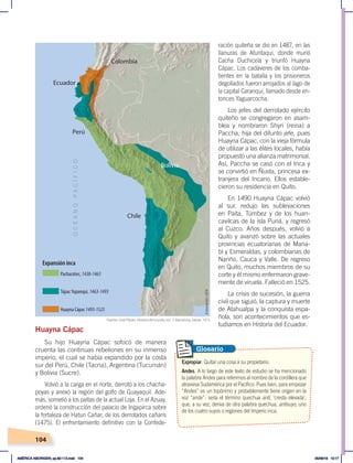 104
Huayna Cápac
Su hijo Huayna Cápac sofocó de manera
cruenta las continuas rebeliones en su inmenso
imperio, el cual se había expandido por la costa
sur del Perú, Chile (Tacna), Argentina (Tucumán)
y Bolivia (Sucre).
Volvió a la carga en el norte, derrotó a los chacha-
poyas y anexó la región del golfo de Guayaquil. Ade-
más, sometió a los paltas de la actual Loja. En el Azuay,
ordenó la construcción del palacio de Ingapirca sobre
la fortaleza de Hatun Cañar, de los derrotados cañaris
(1475). El enfrentamiento definitivo con la Confede-
ración quiteña se dio en 1487, en las
llanuras de Atuntaqui, donde murió
Cacha Duchicela y triunfó Huayna
Cápac. Los cadáveres de los comba-
tientes en la batalla y los prisioneros
degollados fueron arrojados al lago de
la capital Caranqui, llamado desde en-
tonces Yaguarcocha.
Los jefes del derrotado ejército
quiteño se congregaron en asam-
blea y nombraron Shyri (reina) a
Paccha, hija del difunto jefe, pues
Huayna Cápac, con la vieja fórmula
de utilizar a las élites locales, había
propuesto una alianza matrimonial.
Así, Paccha se casó con el Inca y
se convirtió en Ñusta, princesa ex-
tranjera del Incario. Ellos estable-
cieron su residencia en Quito.
En 1490 Huayna Cápac volvió
al sur, redujo las sublevaciones
en Paita, Túmbez y de los huan-
cavilcas de la isla Puná, y regresó
al Cuzco. Años después, volvió a
Quito y avanzó sobre las actuales
provincias ecuatorianas de Mana-
bí y Esmeraldas, y colombianas de
Nariño, Cauca y Valle. De regreso
en Quito, muchos miembros de su
corte y él mismo enfermaron grave-
mente de viruela. Falleció en 1525.
La crisis de sucesión, la guerra
civil que siguió, la captura y muerte
de Atahualpa y la conquista espa-
ñola, son acontecimientos que es-
tudiamos en Historia del Ecuador.
Pachacútec,1438-1463
Expansión inca
TúpacYupanqui, 1463-1493
Huayna Cápac1493-1525
Expropiar. Quitar una cosa a su propietario.
Andes. A lo largo de este texto de estudio se ha mencionado
la palabra Andes para referirnos al nombre de la cordillera que
atraviesa Sudamérica por el Pacífico. Pues bien, para empezar
“Andes” es un topónimo y probablemente tiene origen en la
voz “ande”: sería el término quechua anti, ‘cresta elevada’,
que, a su vez, deriva de otra palabra quechua, antisuyo, uno
de los cuatro suyos o regiones del Imperio inca.
Glosario
Fuente: José Pijoán, Historia del mundo, vol. 7, Barcelona, Salvat, 1973.
Elaboración:
CEN
AMÉRICA ABORIGEN; pp.82-112.indd 104 05/06/18 10:17
 