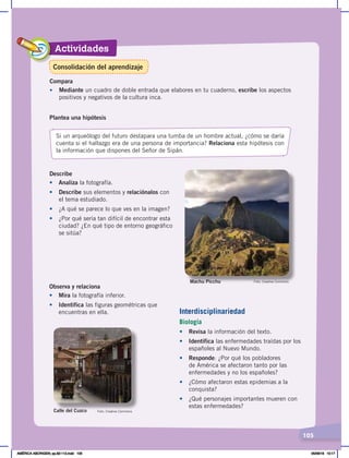 Actividades
105
Describe
•	 Analiza la fotografía.
• Describe sus elementos y relaciónalos con
el tema estudiado.
• ¿A qué se parece lo que ves en la imagen?
• ¿Por qué sería tan difícil de encontrar esta
ciudad? ¿En qué tipo de entorno geográfico
se sitúa?
Interdisciplinariedad
Biología
•	 Revisa la información del texto.
• Identifica las enfermedades traídas por los
españoles al Nuevo Mundo.
• Responde: ¿Por qué los pobladores
de América se afectaron tanto por las
enfermedades y no los españoles?
• ¿Cómo afectaron estas epidemias a la
conquista?
• ¿Qué personajes importantes mueren con
estas enfermedades?
Observa y relaciona
• Mira la fotografía inferior.
•	 Identifica las figuras geométricas que
encuentras en ella.
Plantea una hipótesis
Si un arqueólogo del futuro destapara una tumba de un hombre actual, ¿cómo se daría
cuenta si el hallazgo era de una persona de importancia? Relaciona esta hipótesis con
la información que dispones del Señor de Sipán.
Machu Picchu
Calle del Cuzco
Compara
• Mediante un cuadro de doble entrada que elabores en tu cuaderno, escribe los aspectos
positivos y negativos de la cultura inca.
Foto: Creative Commons
Foto: Creative Commons
Consolidación del aprendizaje
AMÉRICA ABORIGEN; pp.82-112.indd 105 05/06/18 10:17
 