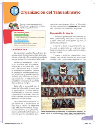 107
La sociedad inca
La organización social del Tahuantinsuyo des-
cansaba sobre el sistema comunitario de produc-
ción que existía antes. No cambió las comunidades
sino que las insertó en la estructura del imperio.
La base de la producción y organi-
zación social estaba en la comunidad,
dirigida por su tradicional jefe, quien
pasó a formar parte de la burocracia.
Se mantuvieron la propiedad colectiva
de la tierra y las relaciones de reciproci-
dad, es decir, de ayuda mutua entre los
miembros de la comunidad. Hacían tra-
bajo en conjunto y se “daban la mano”
para labores comunitarias; lo que hasta
ahora se llama la “minga”.
Cada ayllu o comunidad, con el
trabajo de todos, debía producir para
su autoconsumo y entregar, además,
contribuciones en productos o trabajo
a las autoridades imperiales. La comu-
nidad protegía a sus miembros, en es-
pecial a los niños huérfanos.
Las autoridades ocupaban un lu-
gar elevado en la escala social, en
cuya cúpula estaba el emperador
Sapa Inca, descendiente del dios Sol.
Su enorme familia y los jefes milita-
res eran parte de la corte imperial, así
como los grandes sacerdotes, quie-
nes tenían gran riqueza e influencia. Al servicio
de todos ellos estaban los yanaconas, que habían
sido tomados como esclavos en las guerras.
Organización del imperio
El emperador gobernaba el Tahuantinsuyo en
forma centralizada y autocrática. Su voluntad se
cumplía sobre todo. Tenía grandes riquezas, al
igual que sus allegados.
El imperio se dividía en cuatro “suyos” o par-
tes, cada uno gobernado por un gran príncipe.
Las provincias tenían un gobernador y los ayllus,
su jefe o curaca.
El Imperio inca utilizó el trabajo de las comu-
nidades para que los gobernantes acumularan
riquezas. Pero, con su buena organización, usó
18 Organización del Tahuantinsuyo
Detalle de los retratos de los emperadores incas en sucesión cronológica. En
la parte inferior, los tres últimos incas: Huayna Cápac, Huáscar y Atahualpa.
Pintura anónima de 1778, Museo Pedro de Osma, Lima, Perú
¿Si fueras un emperador o una emperatriz, ¿cómo harías
para organizar tu imperio?
¿Cómo asegurarías su expansión y defensa?
¿De qué manera cobrarías los impuestos?
Describir la estructura organizativa del
Tahuantinsuyo y la organización social para
reproducirla y participar en ella.
Descubriendo juntos
Conocimientos previos
Desequilibrio cognitivo
AMÉRICA ABORIGEN; pp.82-112.indd 107 05/06/18 10:17
 