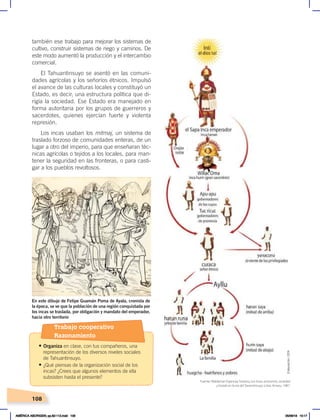 108
también ese trabajo para mejorar los sistemas de
cultivo, construir sistemas de riego y caminos. De
este modo aumentó la producción y el intercambio
comercial.
El Tahuantinsuyo se asentó en las comuni-
dades agrícolas y los señoríos étnicos. Impulsó
el avance de las culturas locales y constituyó un
Estado, es decir, una estructura política que di-
rigía la sociedad. Ese Estado era manejado en
forma autoritaria por los grupos de guerreros y
sacerdotes, quienes ejercían fuerte y violenta
represión.
Los incas usaban los mitmaj, un sistema de
traslado forzoso de comunidades enteras, de un
lugar a otro del imperio, para que enseñaran téc-
nicas agrícolas o tejidos a los locales, para man-
tener la seguridad en las fronteras, o para casti-
gar a los pueblos revoltosos.
S
En este dibujo de Felipe Guamán Poma de Ayala, cronista de
la época, se ve que la población de una región conquistada por
los incas se traslada, por obligación y mandato del emperador,
hacia otro territorio
Fuente: Waldemar Espinoza Soriano, Los incas, economía, sociedad
y Estado en la era del Tawantinsuyo, Lima, Amaru, 1987.
Elaboración:
CEN
Trabajo cooperativo
Razonamiento
• Organiza en clase, con tus compañeros, una
representación de los diversos niveles sociales
de Tahuantinsuyo.
• ¿Qué piensas de la organización social de los
incas? ¿Crees que algunos elementos de ella
subsisten hasta el presente?
AMÉRICA ABORIGEN; pp.82-112.indd 108 05/06/18 10:17
 