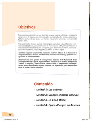 Contenido
- Unidad 1: Los orígenes
- Unidad 2: Grandes imperios antiguos
- Unidad 3: La Edad Media
- Unidad 4: Época Aborigen en América
10
Objetivos
Potenciar la construcción de una identidad personal y social auténtica a través de la
comprensión de los procesos históricos y los aportes culturales locales, regionales y
globales, en función de ejercer una libertad y autonomía solidaria y comprometida
con los otros.
Usar y contrastar diversas fuentes, metodologías cualitativas y cuantitativas y herra-
mientas cartográficas, utilizando medios de comunicación y TIC, en la codificación e
interpretación crítica de discursos e imágenes, para desarrollar un criterio propio acer-
ca de la realidad local, regional y global, y reducir la brecha digital.
Identificar y explicar las diferentes expresiones culturales a través de la observación e
interpretación de sus diversas manifestaciones para valorar su sentido y aporte a la con-
figuración de nuestra identidad.
Desarrollar una visión general de varios procesos históricos de la humanidad, desde
sus orígenes hasta el siglo XX, especialmente la evolución de los pueblos aborígenes de
América, la conquista y colonización de América Latina, su independencia y vida repu-
blicana, en el contexto de los imperios coloniales y el imperialismo, para determinar su
papel en el marco histórico mundial.
LOS ORÍGENES;pp.1-26.indd 10 05/06/18 10:04
 