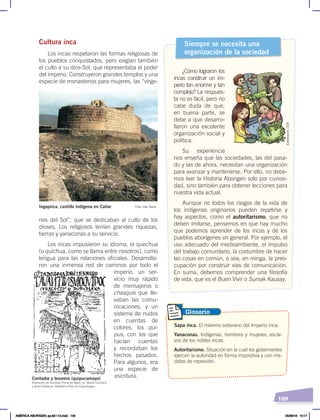 109
Cultura inca
Los incas respetaron las formas religiosas de
los pueblos conquistados, pero exigían también
el culto a su dios-Sol, que representaba el poder
del imperio. Construyeron grandes templos y una
especie de monasterios para mujeres, las “vírge-
nes del Sol”, que se dedicaban al culto de los
dioses. Los religiosos tenían grandes riquezas,
tierras y yanaconas a su servicio.
Los incas impusieron su idioma, el quechua
(o quichua, como se llama entre nosotros), como
lengua para las relaciones oficiales. Desarrolla-
ron una inmensa red de caminos por todo el
imperio, un ser-
vicio muy rápido
de mensajeros o
chasquis que lle-
vaban las comu-
nicaciones, y un
sistema de nudos
en cuerdas de
colores, los qui-
pus, con los que
hacían cuentas
y recordaban los
hechos pasados.
Para algunos, era
una especie de
escritura.
Siempre se necesita una
organización de la sociedad
¿Cómo lograron los
incas construir un im-
perio tan enorme y tan
complejo? La respues-
ta no es fácil, pero no
cabe duda de que,
en buena parte, se
debe a que desarro-
llaron una excelente
organización social y
política.
Su experiencia
nos enseña que las sociedades, las del pasa-
do y las de ahora, necesitan una organización
para avanzar y mantenerse. Por ello, no debe-
mos leer la Historia Aborigen solo por curiosi-
dad, sino también para obtener lecciones para
nuestra vida actual.
Aunque no todos los rasgos de la vida de
los indígenas originarios pueden repetirse y
hay aspectos, como el autoritarismo, que no
deben imitarse, pensemos en que hay mucho
que podemos aprender de los incas y de los
pueblos aborígenes en general. Por ejemplo, el
uso adecuado del medioambiente, el impulso
del trabajo comunitario, la costumbre de hacer
las cosas en común, o sea, en minga, la preo-
cupación por construir vías de comunicación.
En suma, debemos comprender una filosofía
de vida, que es el Buen Vivir o Sumak Kausay.
Ingapirca, castillo indígena en Cañar Foto: Dav Taylor
Sapa inca. El máximo soberano del Imperio inca.
Yanaconas. Indígenas, hombres y mujeres, escla-
vos de los nobles incas.
Autoritarismo. Situación en la cual los gobernantes
ejercen la autoridad en forma impositiva y con me-
didas de represión.
Glosario
Ilustración de Guamán Poma de Ayala, en Nueva Corónica
y Buen Gobierno, Biblioteca Real de Copenhague
Contador y tesorero (quipucamayo)
Elaboración:
CEN
AMÉRICA ABORIGEN; pp.82-112.indd 109 05/06/18 10:17
 