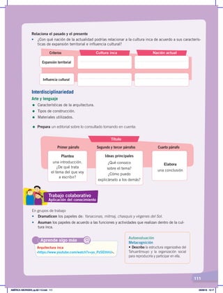 111
Relaciona el pasado y el presente
• ¿Con qué nación de la actualidad podrías relacionar a la cultura inca de acuerdo a sus caracterís-
ticas de expansión territorial e influencia cultural?
Título
Plantea
una introducción.
¿De qué trata
el tema del que voy
a escribir?
Ideas principales
¿Qué conozco
sobre el tema?
¿Cómo puedo
explicárselo a los demás?
Elabora
una conclusión
Primer párrafo Segundo y tercer párrafos Cuarto párrafo
Criterios Cultura inca
Expansión territorial
Influencia cultural
Nación actual
=	Prepara un editorial sobre lo consultado tomando en cuenta:
Aprende algo más
‹https://www.youtube.com/watch?v=yo_PzSEthhU›.
Arquitectura inca
@
En grupos de trabajo
•	 Dramaticen los papeles de: Yanaconas, mitmaj, chasquis y vírgenes del Sol.
•	 Asuman los papeles de acuerdo a las funciones y actividades que realizan dentro de la cul-
tura inca.
Trabajo colaborativo
Aplicación del conocimiento
Interdisciplinariedad
Arte y lenguaje
= Características de la arquitectura.
= Tipos de construcción.
= Materiales utilizados.
Autoevaluación
Metacognición
• Describo la estructura organizativa del
Tahuantinsuyo y la organización social
para reproducirla y participar en ella.
AMÉRICA ABORIGEN; pp.82-112.indd 111 05/06/18 10:17
 