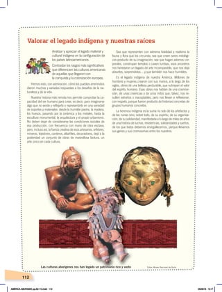 112
Hemos visto, con admiración, cómo los pueblos amerindios
dieron muchas y variadas respuestas a los desafíos de la na-
turaleza y de la vida.
Nuestra historia más remota nos permite comprobar la ca-
pacidad del ser humano para crear, es decir, para imaginarse
algo que no existe y reflejarlo o representarlo en una variedad
de soportes y materiales: desde la humilde piedra, la madera,
los huesos, pasando por la cerámica y los metales, hasta la
escultura monumental, la arquitectura y el propio urbanismo.
No deben dejar de considerarse las condiciones sociales de
esa producción, con frecuencia con mano de obra esclava;
pero, incluso así, la fuerza creativa de esos artesanos, orfebres,
mineros, tejedores, canteros, albañiles, decoradores, dejó a la
posteridad un conjunto de obras de maravillosa factura, un
arte único en cada cultura.
Sea que representen con extrema fidelidad y realismo la
fauna y flora que los circunda; sea que creen seres mitológi-
cos producto de su imaginación; sea que hagan adornos cor-
porales, construyan templos o caven tumbas, esos ancestros
nos heredaron un legado de arte incomparable, que nos deja
absortos, sorprendidos… y que también nos hace humildes.
Es el legado indígena de nuestra América. Millones de
hombres y mujeres crearon con sus manos, a lo largo de los
siglos, obras de una belleza perdurable, que subrayan el valor
del espíritu humano. Esas obras nos hablan de una cosmovi-
sión, de unas creencias y de unos mitos que, talvez, nos re-
sulten extraños o inaceptables, pero nos llevan a reflexionar,
con respeto, porque fueron producto de historias concretas de
grupos humanos concretos.
La herencia indígena es la suma no solo de los artefactos y
de las ruinas sino, sobre todo, de su espíritu, de su organiza-
ción, de su solidaridad, manifestada a lo largo de miles de años
de una historia de luchas, resistencias, solidaridades y sueños,
de los que todos debemos enorgullecernos, porque llevamos
sus genes y sus cromosomas entre los nuestros.
Valorar el legado indígena y nuestras raíces
Analizar y apreciar el legado material y
cultural indígena en la configuración de
los países latinoamericanos.
Contrastar los rasgos más significativos
que diferencien las culturas americanas
de aquellas que llegaron con
la conquista y la colonización europea.
Fotos: Museo Nacional de Quito
Las culturas aborígenes nos han legado un patrimonio rico y vasto
AMÉRICA ABORIGEN; pp.82-112.indd 112 05/06/18 10:17
 