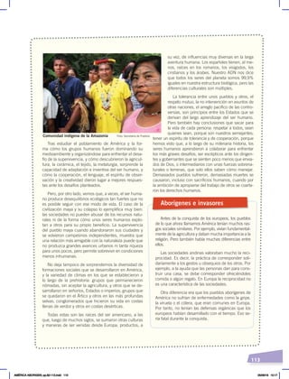 113
Tras estudiar el poblamiento de América y la for-
ma cómo los grupos humanos fueron dominando su
medioambiente y organizándose para enfrentar el desa-
fío de la supervivencia, y cómo descubrieron la agricul-
tura, la cerámica, el tejido, la metalurgia, sorprende la
capacidad de adaptación e inventiva del ser humano, y
cómo la cooperación, el lenguaje, el espíritu de obser-
vación y la creatividad dieron lugar a mejores respues-
tas ante los desafíos planteados.
Pero, por otro lado, vemos que, a veces, el ser huma-
no produce desequilibrios ecológicos tan fuertes que no
es posible seguir con ese modo de vida. El caso de la
civilización maya y su colapso lo ejemplifica muy bien:
las sociedades no pueden abusar de los recursos natu-
rales ni de la forma cómo unos seres humanos explo-
tan a otros para su propio beneficio. La supervivencia
del pueblo maya cuando abandonaron sus ciudades y
se volvieron campesinos independientes, muestra que
una relación más amigable con la naturaleza puede que
no produzca grandes avances urbanos ni tanta riqueza
para unos pocos, pero permite sobrevivir en condiciones
menos inhumanas.
No deja tampoco de sorprendernos la diversidad de
formaciones sociales que se desarrollaron en América,
y la variedad de climas en los que se establecieron a
lo largo de la prehistoria: grupos que permanecieron
nómadas, sin aceptar la agricultura, y otros que se de-
sarrollaron en señoríos, Estados o imperios; grupos que
se quedaron en el Ártico y otros en las más profundas
selvas; conglomerados que hicieron su vida en costas
llenas de verdor y otros en costas desérticas.
Todas estas son las raíces del ser americano, a las
que, luego de muchos siglos, se sumaron otras culturas
y maneras de ser venidas desde Europa; productos, a
su vez, de influencias muy diversas en la larga
aventura humana. Los españoles tienen, al me-
nos, raíces en los romanos, los visigodos, los
cristianos y los árabes. Nuestro ADN nos dice
que todos los seres del planeta somos 99,9%
iguales en nuestra estructura biológica, pero las
diferencias culturales son múltiples.
La tolerancia entre unos pueblos y otros, el
respeto mutuo, la no intervención en asuntos de
otras naciones, el arreglo pacífico de las contro-
versias, son principios entre los Estados que se
derivan del largo aprendizaje del ser humano.
Pero también hay conclusiones que sacar para
la vida de cada persona: respetar a todos, sean
quienes sean, porque son nuestros semejantes;
tener un espíritu de tolerancia y de cooperación, porque
hemos visto que, a lo largo de su milenaria historia, los
seres humanos aprendieron a colaborar para enfrentar
los más graves desafíos; ser escépticos ante los dirigen-
tes y gobernantes que se sienten poco menos que envia-
dos de Dios, o intermediarios con unas fuerzas sobrena-
turales o terrenas, que solo ellos saben cómo manejar.
Demasiados pueblos sufrieron, demasiadas muertes se
causaron, incluso con sacrificios humanos, cuando por
la ambición de apropiarse del trabajo de otros se coarta-
ron los derechos humanos.
Aborígenes e invasores
Antes de la conquista de los europeos, los pueblos
de lo que ahora llamamos América tenían muchos ras-
gos sociales similares. Por ejemplo, vivían fundamental-
mente de la agricultura y daban mucha importancia a la
religión. Pero también había muchas diferencias entre
ellos.
Las sociedades andinas valoraban mucho la reci-
procidad. Es decir, la práctica de corresponder soli-
dariamente a los gestos u obsequios de los otros. Por
ejemplo, a la ayuda que las personas dan para cons-
truir una casa, se debe corresponder ofreciéndoles
comida o algún regalo. En Europa la reciprocidad no
es una característica de las sociedades.
Otra diferencia era que los pueblos aborígenes de
América no sufrían de enfermedades como la gripe.
la viruela o el cólera, que eran comunes en Europa.
Por tanto, no tenían las defensas orgánicas que los
europeos habían desarrollado con el tiempo. Eso se-
ría fatal durante la conquista.
Foto: Secretaría de Pueblos
Comunidad indígena de la Amazonía
AMÉRICA ABORIGEN; pp.82-112.indd 113 05/06/18 10:17
 