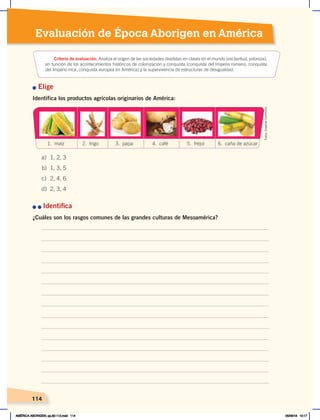 Evaluación de Época Aborigen en América
114
n Elige
Identifica los productos agrícolas originarios de América:
	
n	n	Identifica
¿Cuáles son los rasgos comunes de las grandes culturas de Mesoamérica?
Criterio de evaluación: Analiza el origen de las sociedades divididas en clases en el mundo (esclavitud, pobreza),
en función de los acontecimientos históricos de colonización y conquista (conquista del Imperio romano, conquista
del Imperio inca, conquista europea en América) y la supervivencia de estructuras de desigualdad.
a) 1, 2, 3
b) 1, 3, 5
c) 2, 4, 6
d) 2, 3, 4
1. maíz 4. café 6. caña de azúcar
5. fréjol
3. papa
2. trigo
Fotos:
Creative
Commons
AMÉRICA ABORIGEN; pp.82-112.indd 114 05/06/18 10:17
 