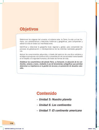 116
Contenido
- Unidad 5: Nuestro planeta
- Unidad 6: Los continentes
- Unidad 7: El continente americano
Objetivos
Determinar los orígenes del universo, el sistema solar, la Tierra, la vida y el ser hu-
mano, sus características y relaciones históricas y geográficas, para comprender y
valorar la vida en todas sus manifestaciones.
Identificar y relacionar la geografía local, regional y global, para comprender los
procesos de globalización e interdependencia de las distintas realidades geopolíti-
cas.
Aplicar los conocimientos adquiridos, a través del ejercicio de una ética solidaria y
ecológica que apunte a la construcción y consolidación de una sociedad nueva basada
en el respeto a la dignidad humana y de todas las formas de vida.
Establecer las características del planeta Tierra, su formación, la ubicación de los con-
tinentes, océanos y mares, mediante el uso de herramientas cartográficas que permitan
determinar su importancia en la gestión de recursos y la prevención de desastres natu-
rales.
NUESTRO PLANETA; pp.118-141.indd 116 05/06/18 10:20
 