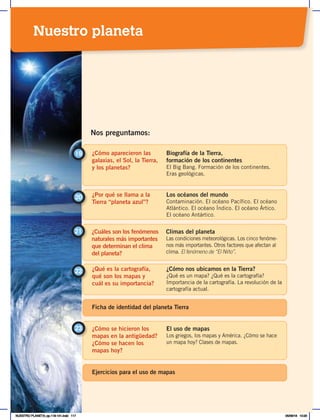 ¿Cómo aparecieron las
galaxias, el Sol, la Tierra,
y los planetas?
19 Biografía de la Tierra,
formación de los continentes
El Big Bang. Formación de los continentes.
Eras geológicas.
¿Por qué se llama a la
Tierra “planeta azul”?
20 Los océanos del mundo
Contaminación. El océano Pacífico. El océano
Atlántico. El océano Índico. El océano Ártico.
El océano Antártico.
Nos preguntamos:
¿Cuáles son los fenómenos
naturales más importantes
que determinan el clima
del planeta?
21 Climas del planeta
Las condiciones meteorológicas. Los cinco fenóme-
nos más importantes. Otros factores que afectan al
clima. El fenómeno de “El Niño”.
¿Qué es la cartografía,
qué son los mapas y
cuál es su importancia?
¿Cómo nos ubicamos en la Tierra?
¿Qué es un mapa? ¿Qué es la cartografía?
Importancia de la cartografía. La revolución de la
cartografía actual.
22
¿Cómo se hicieron los
mapas en la antigüedad?
¿Cómo se hacen los
mapas hoy?
23 El uso de mapas
Los griegos, los mapas y América. ¿Cómo se hace
un mapa hoy? Clases de mapas.
Ejercicios para el uso de mapas
Ficha de identidad del planeta Tierra
Nuestro planeta
NUESTRO PLANETA; pp.118-141.indd 117 05/06/18 10:20
 