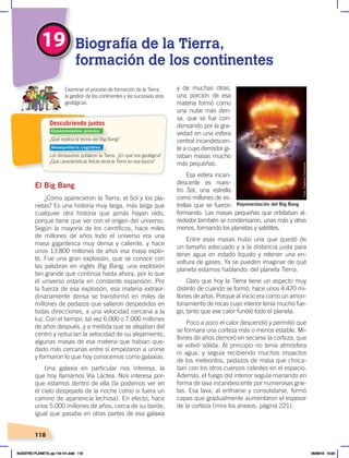 118
2
19 Biografía de la Tierra,
formación de los continentes
¿Qué explica la teoría del Big Bang?
Los dinosaurios poblaron la Tierra. ¿En qué era geológica?
¿Qué características físicas tenía la Tierra en esa época?
Examinar el proceso de formación de la Tierra,
la gestión de los continentes y las sucesivas eras
geológicas.
Descubriendo juntos
El Big Bang
¿Cómo aparecieron la Tierra, el Sol y los pla-
netas? Es una historia muy larga, más larga que
cualquier otra historia que jamás hayan oído,
porque tiene que ver con el origen del universo.
Según la mayoría de los científicos, hace miles
de millones de años todo el universo era una
masa gigantesca muy densa y caliente, y hace
unos 13.800 millones de años esa masa explo-
tó. Fue una gran explosión, que se conoce con
las palabras en inglés Big Bang, una explosión
tan grande que continúa hasta ahora, por lo que
el universo estaría en constante expansión. Por
la fuerza de esa explosión, esa materia extraor-
dinariamente densa se transformó en miles de
millones de pedazos que salieron despedidos en
todas direcciones, a una velocidad cercana a la
luz. Con el tiempo, tal vez 6.000 o 7.000 millones
de años después, y a medida que se alejaban del
centro y reducían la velocidad de su alejamiento,
algunas masas de esa materia que habían que-
dado más cercanas entre sí empezaron a unirse
y formaron lo que hoy conocemos como galaxias.
Una galaxia en particular nos interesa, la
que hoy llamamos Vía Láctea. Nos interesa por-
que estamos dentro de ella (la podemos ver en
el cielo despejado de la noche como si fuera un
camino de apariencia lechosa). En efecto, hace
unos 5.000 millones de años, cerca de su borde,
igual que pasaba en otras partes de esa galaxia
y de muchas otras,
una porción de esa
materia formó como
una nube más den-
sa, que se fue con-
densando por la gra-
vedad en una esfera
central incandescen-
te a cuyo derredor gi-
raban masas mucho
más pequeñas.
Esa esfera incan-
descente es nues-
tro Sol, una estrella
como millones de es-
trellas que se fueron
formando. Las masas pequeñas que orbitaban al-
rededor también se condensaron, unas más y otras
menos, formando los planetas y satélites.
Entre esas masas hubo una que quedó de
un tamaño adecuado y a la distancia justa para
tener agua en estado líquido y retener una en-
voltura de gases. Ya se pueden imaginar de qué
planeta estamos hablando: del planeta Tierra.
Claro que hoy la Tierra tiene un aspecto muy
distinto de cuando se formó, hace unos 4.470 mi-
llones de años. Porque al inicio era como un amon-
tonamiento de rocas cuyo interior tenía mucho fue-
go, tanto que ese calor fundió todo el planeta.
Poco a poco el calor descendió y permitió que
se formara una corteza más o menos estable. Mi-
llones de años demoró en secarse la corteza, que
se volvió sólida. Al principio no tenía atmósfera
ni agua, y seguía recibiendo muchos impactos
de los meteoritos, pedazos de masa que choca-
ban con los otros cuerpos celestes en el espacio.
Además, el fuego del interior seguía manando en
forma de lava incandescente por numerosas grie-
tas. Esa lava, al enfriarse y consolidarse, formó
capas que gradualmente aumentaron el espesor
de la corteza (mira los anexos, página 221).
Foto:
Creative
Commons
Representación del Big Bang
Conocimientos previos
Desequilibrio cognitivo
NUESTRO PLANETA; pp.118-141.indd 118 05/06/18 10:20
 