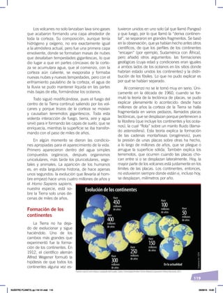 119
tuvieron unidos en uno solo (al que llamó Pangea)
y que luego, por lo que llamó la “deriva continen-
tal”, se separaron en grandes fragmentos. Se basó
en la observación, que ya habían hecho antes otros
científicos, de que los perfiles de los continentes
“encajan” (por ejemplo, Sudamérica con África),
pero añadió otros argumentos: las formaciones
geológicas (cuya edad y condiciones eran iguales
a ambos lados de los océanos en los sitios donde
habrían estado unidos los continentes) y la distri-
bución de los fósiles. Lo que no pudo explicar es
por qué se habían separado.
Al comienzo no se le tomó muy en serio. Úni-
camente en la década de 1960, cuando se for-
muló la teoría de la tectónica de placas, se pudo
explicar plenamente lo acontecido: desde hace
millones de años la corteza de la Tierra se halla
fragmentada en varios pedazos, llamados placas
tectónicas, que se desplazan porque pertenecen a
la litosfera (que incluye los continentes y los océa-
nos), la cual “flota” sobre un manto fluido (llama-
do astenosfera). Esta teoría explica la formación
de las cadenas montañosas (orogénesis), pues
la presión de unas placas sobre otras ha hecho,
a lo largo de millones de años, que se pliegue o
arrugue la superficie sólida. También explica los
terremotos, que ocurren cuando las placas cho-
can entre sí o se desplazan lateralmente. Hoy, la
mayor parte de los volcanes está justamente en los
límites de las placas. Los continentes, entonces,
no estuvieron siempre donde están e, incluso hoy,
se desplazan, milímetros por año.
Los volcanes no solo lanzaban lava sino gases
que acabaron formando una capa alrededor de
toda la corteza. Su composición, aunque tenía
hidrógeno y oxígeno, no era exactamente igual
a la atmósfera actual, pero fue una primera capa
envolvente, donde se formaban masas de nubes
que desataban tempestades gigantescas, lo que
dio lugar a que en partes cóncavas de la corte-
za se acumulara agua, que al comienzo, con la
corteza aún caliente, se evaporaba y formaba
nuevas nubes y nuevas tempestades, pero con el
enfriamiento paulatino de la corteza, el agua de
la lluvia se pudo mantener líquida en las partes
más bajas de ella, formándose los océanos.
Todo siguió modificándose, pues el fuego del
centro de la Tierra continuó saliendo por los vol-
canes y porque trozos de la corteza se movían
y causaban terremotos gigantescos. Toda esta
violenta interacción de fuego, tierra, aire y agua
sirvió para ir formando las capas de suelo, que se
enriquecía, mientras la superficie se iba transfor-
mando con el paso de miles de años.
En algún momento se dieron las condicio-
nes apropiadas para el aparecimiento de la vida.
Primero aparecieron dentro del agua simples
compuestos orgánicos, después organismos
unicelulares, más tarde los pluricelulares, vege-
tales y animales. La aparición de los humanos
es, en esta larguísima historia, de hace apenas
unos segundos: la evolución que llevaría al hom-
bre empezó hace unos cuatro millones de años y
el Homo Sapiens sapiens,
nuestra especie, está so-
bre la Tierra solo unas de-
cenas de miles de años.
Formación de los
continentes
La Tierra no ha deja-
do de evolucionar y sigue
haciéndolo. Uno de los
cambios más grandes que
experimentó fue la forma-
ción de los continentes. En
1912, el científico alemán
Alfred Wegener formuló la
hipótesis de que todos los
continentes alguna vez es-
Hace
Evolución de los continentes
Hace
400
millones
de años
Hace
300
millones
de años
Hace
250
millones
de años
Hace
150
millones
de años
Hace
100
millones
de años
Hace
50
millones
de años
En la actualidad
Hace
450
millones
de años
Fuente: Juan B. LeónVelasco, GeografíadelEcuador, Quito, Universidad Andina Simón Bolívar/Corporación Editora Nacional, 2015.
Elaboración:
CEN
NUESTRO PLANETA; pp.118-141.indd 119 05/06/18 10:20
 