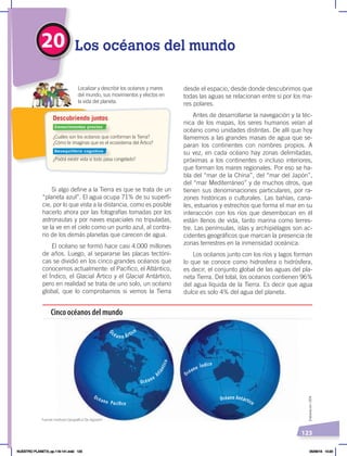 123
20 Los océanos del mundo
¿Cuáles son los océanos que conforman la Tierra?
¿Cómo te imaginas que es el ecosistema del Ártico?
¿Podrá existir vida si todo pasa congelado?
Localizar y describir los océanos y mares
del mundo, sus movimientos y efectos en
la vida del planeta.
Descubriendo juntos
desde el espacio, desde donde descubrimos que
todas las aguas se relacionan entre sí por los ma-
res polares.
Antes de desarrollarse la navegación y la téc-
nica de los mapas, los seres humanos veían al
océano como unidades distintas. De allí que hoy
llamemos a las grandes masas de agua que se-
paran los continentes con nombres propios. A
su vez, en cada océano hay zonas delimitadas,
próximas a los continentes o incluso interiores,
que forman los mares regionales. Por eso se ha-
bla del “mar de la China”, del “mar del Japón”,
del “mar Mediterráneo” y de muchos otros, que
tienen sus denominaciones particulares, por ra-
zones históricas o culturales. Las bahías, cana-
les, estuarios y estrechos que forma el mar en su
interacción con los ríos que desembocan en él
están llenos de vida, tanto marina como terres-
tre. Las penínsulas, islas y archipiélagos son ac-
cidentes geográficos que marcan la presencia de
zonas terrestres en la inmensidad oceánica.
Los océanos junto con los ríos y lagos forman
lo que se conoce como hidrosfera o hidrósfera,
es decir, el conjunto global de las aguas del pla-
neta Tierra. Del total, los océanos contienen 96%
del agua líquida de la Tierra. Es decir que agua
dulce es solo 4% del agua del planeta.
Si algo define a la Tierra es que se trata de un
“planeta azul”. El agua ocupa 71% de su superfi-
cie, por lo que vista a la distancia, como es posible
hacerlo ahora por las fotografías tomadas por los
astronautas y por naves espaciales no tripuladas,
se la ve en el cielo como un punto azul, al contra-
rio de los demás planetas que carecen de agua.
El océano se formó hace casi 4.000 millones
de años. Luego, al separarse las placas tectóni-
cas se dividió en los cinco grandes océanos que
conocemos actualmente: el Pacífico, el Atlántico,
el Índico, el Glacial Ártico y el Glacial Antártico,
pero en realidad se trata de uno solo, un océano
global, que lo comprobamos si vemos la Tierra
O
céano Ártico
Océano Antártico
Cinco océanos del mundo
Océano Pacífico
Océano
A
t
l
á
n
t
i
c
o
Océano Índico
Elaboración:
CEN
Fuente: Instituto Geográfico De Agostini
Conocimientos previos
Desequilibrio cognitivo
NUESTRO PLANETA; pp.118-141.indd 123 05/06/18 10:20
 