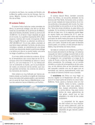 126
El océano Ártico
El océano Glacial Ártico, también conocido
como mar Ártico, se encuentra alrededor de los
terrenos del Polo Norte, formando como un estan-
que circular rodeado de masas de tierra. Es el me-
nos profundo y más pequeño del mundo. Su máxi-
ma profundidad se encuentra en el mar de Beau-
fort. Tiene dos zonas climáticas: la polar ártica y la
subpolar. En la primera la temperatura constante
del aire es bajo cero. En la segunda puede llegar
en verano hasta una máxima de 10 o
C, pero es
muy fluctuante. La noche polar reina aquí desde
principios de otoño hasta principios de primavera.
Todo es oscuro, aunque el cielo permanece despe-
jado y sin nubes. Durante el día polar (el llamado
verano polar), en cambio, el cielo siempre está nu-
blado y hay tormentas de nieve y lluvia.
Se halla en contacto con el Atlántico y el Pací-
fico (a través del estrecho de Bering). Un extenso
casquete de hielo lo protege durante todo el año
de las influencias atmosféricas, permitiendo solo
la navegación con rompehielos a lo largo de la
costa de Rusia y entre las islas del archipiélago
ártico canadiense. Sin embargo, con el cambio
climático y el alza de la temperatura de los océa-
nos, en los últimos años se han derretido zonas
del casquete creando una vía de agua que es
transitada por barcos especialmente rusos que
van desde el Extremo Oriente ruso a Canadá.
El ecosistema del Ártico es muy frágil; su
recurso vegetal es el fitoplancton del mar, por-
que en la mayor parte de la tierra no crece nada.
Ballenas, focas, peces y mariscos viven en mar
abierto. Sobre la tierra, cubierta
de hielo, viven osos polares, lo-
bos, bueyes almizcleros, liebres
y zorros árticos. Hay aves (como
búhos de nieve, golondrinas de
mar grises, araos) que se han
adaptado a la vida de las costas
subpolares.
La propiedad de las aguas
de este océano es muy disputa-
da por varias potencias, pues se
sabe que el Ártico tiene grandes
depósitos de gas natural y petró-
leo crudo.
el estrecho de Davis, los canales de Bristol y de
la Mancha, golfos como los de Vizcaya, San Lo-
renzo, México, Guinea, la bahía de Fundy y el
Río de la Plata.
El océano Índico
El océano Índico baña las costas orientales de
África, la península arábiga y las del sur de Asia
hasta las occidentales de la península de Malaca,
islas de la Sonda y Australia, siendo su anchura de
10.000 km. Es el tercer mayor depósito de agua
en el mundo. Su superficie representa 20% de los
espacios marinos del mundo (incluyendo el Mar
Rojo y el golfo Pérsico); su volumen se estima en
292’130.000 km³. Es el más cálido y también el
que tiene mayor salinidad. Su fondo, de estructura
compleja y variada, se caracteriza por una dorsal
central que desciende desde la península arábiga
y se bifurca en dos en su punto medio: una rama
se dirige a Sudáfrica y la otra a Australia.
Es el más cálido de todos los océanos. Al nor-
te, la temperatura casi nunca baja de los 25 o
C,
aunque cerca de la Antártida se reduce a cerca
de 0 o
C, con una media de 17 o
C. Su interacción
con el continente es fuerte, por la acumulación
de nubes y la dirección de los vientos, que cau-
san grandes tormentas: los ciclones de verano y
los monzones de invierno.
Este océano es muy traficado por barcos pe-
troleros desde sus fuentes en el golfo de Indonesia
hacia mercados del sudeste asiático, pero también
por el canal de Suez hacia el Mediterráneo y por
sus dos extremos hacia el Atlántico y el Pacífico.
Foto: Remi Jouan. Creative Commons
Islas Maldivas en el océano Índico
NUESTRO PLANETA; pp.118-141.indd 126 05/06/18 10:20
 