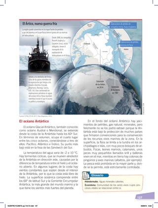 127
En el fondo del océano Antártico hay yaci-
mientos de petróleo, gas natural, minerales, pero
felizmente no se los podrá extraer porque la An-
tártida está bajo la protección de muchos países
que firmaron convenciones para la conservación
de los recursos vivos marinos de la zona. En la
superficie, la flora se limita a la tundra en los ar-
chipiélagos e islas, con muy pocos bosques de ar-
bustos. Focas, leones marinos, calamares, unos
peces muy pequeñitos llamados krill y ballenas
viven en el mar, mientras en tierra hay colonias de
pingüinos y aves marinas (albatros, por ejemplo).
La pesca está prohibida en la mayor parte y, don-
de se la permite, está estrictamente controlada.
El océano Antártico
El océano Glacial Antártico, también conocido
como océano Austral o Meridional, se extiende
desde la costa de la Antártida hasta los 60o
Sur.
En términos de volumen, ocupa el cuarto lugar
entre los cinco océanos, conectándose a tres de
ellos: Pacífico, Atlántico e Índico. Su punto más
bajo está en la fosa de las Sandwich del Sur.
La temperatura del agua varía de -2 a 10 °C.
Hay tormentas cíclicas, que se mueven alrededor
de la Antártida en dirección este, causadas por la
diferencia de temperatura entre el hielo y el océa-
no abierto. En algunos lugares de la costa hay
vientos constantes que soplan desde el interior
de la Antártida, por lo que la costa está libre de
hielo. La superficie oceánica comprende entre
los 60° de latitud Sur y la Corriente Circumpolar
Antártica, la más grande del mundo marino y la
que tiene los vientos más fuertes del planeta.
Extensión
de los hielos
en 1987
Extensión
de los hielos
en 2014
El Ártico, nueva guerra fría
La región puede convertirse en la mayor fuente de petróleo
y gas del planeta y en la que Rusia tiene el grueso de sus reservas
de hidrocarburos
Exploraciones de petróleo de
compañías mixtas. Rusia e Inglaterra
Exploraciones de petróleo
exclusiva de Rusia
Desde 2008, las compañías
Rosneft (inglesa) y
Gazprom (rusa), socios
obligados, tienen el
monopolio de la
explotación de
hidrocarburos en el Ártico.
Debido a los deshielos del Ártico,
cinco de los países miembros de
la organización que integra a los
estados ribereños (Canadá,
Dinamarca, Noruega, Suecia,
y EE. UU.) han cuestionado las
exploraciones petroleras en aguas
del océano Ártico. Rusia (también
miembro) insiste en que el asunto
es político y estratégico.
Fuente: El País, 05-04-2015. Para diagrama, USGS.
Hidrotermales. Aguas minerales calientes.
Ecosistema. Comunidad de los seres vivos cuyos pro-
cesos vitales se relacionan entre sí.
Glosario
Elaboración:
CEN
NUESTRO PLANETA; pp.118-141.indd 127 05/06/18 10:20
 
