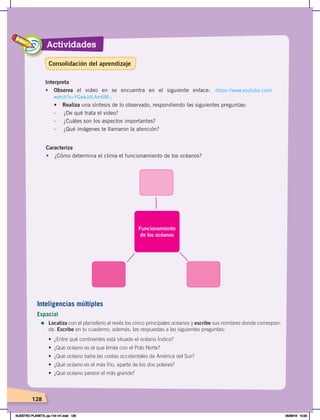 Actividades
128
Interpreta
• Observa el video en se encuentra en el siguiente enlace: ‹https://www.youtube.com/
watch?v=YGweJdLAm6M›.
•	 Realiza una síntesis de lo observado, respondiendo las siguientes preguntas:
- ¿De qué trata el video?
- ¿Cuáles son los aspectos importantes?
- ¿Qué imágenes te llamaron la atención?
Caracteriza
• ¿Cómo determina el clima el funcionamiento de los océanos?
Funcionamiento
de los océanos
Inteligencias múltiples
Espacial
=	Localiza con el planisferio al revés los cinco principales océanos y escribe sus nombres donde correspon-
da. Escribe en tu cuaderno, además, las respuestas a las siguientes preguntas:
•	 ¿Entre	qué	continentes	está	situado	el	océano	Índico?
•	 ¿Qué	océano	es	el	que	limita	con	el	Polo	Norte?
•	 ¿Qué	océano	baña	las	costas	occidentales	de	América	del	Sur?
•	 ¿Qué	océano	es	el	más	frío,	aparte	de	los	dos	polares?
•	 ¿Qué	océano	parece	el	más	grande?
Consolidación del aprendizaje
NUESTRO PLANETA; pp.118-141.indd 128 05/06/18 10:20
 