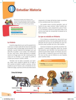 12
1
La historia
Cuando preguntamos por qué ha pasado tal o
cual cosa, la mayor parte de las veces la respuesta
es porque antes sucedió algo que la provocó. Por
ejemplo, cuando tratamos de averiguar por qué
está allí un pueblo o una ciudad, nos enteramos
de que, hace años, varias personas se estable-
cieron en el lugar para vivir allí, construyeron las
casas de sus familias, y así surgió el pueblo o
ciudad que provocó nuestro interés.
También nos ha dado curiosidad, por ejem-
plo, saber cómo viajaba la gente de un lugar a
otro cuando no había ni autos ni aviones. La res-
puesta es que lo hacían a pie o montando en ani-
males de carga, y que los caminos de antes fueron
mejorando a lo largo del tiempo hasta convertirse
en las carreteras que hoy conocemos.
Se pueden poner muchos ejemplos, pero el
hecho es que, para conocer mejor nuestra rea-
lidad presente y para prepararnos para el futu-
ro, es necesario conocer lo que pasó antes. A la
ciencia que trata de comprender el pasado se la
llama historia.
Lo que se estudia en Historia
En la historia se estudian las raíces de lo que
actualmente somos. Se encuentra parte de la ex-
plicación de por qué en los tiempos en que vivi-
mos las cosas suceden de una u otra manera.
Conocer la historia nos permite encontrar res-
puestas a nuestras preguntas sobre las causas
del presente, pero también nos transmite la ex-
periencia para evitar repetir, en el futuro, los erro-
res de antes, o mejorar lo que se ha hecho bien.
Por eso se dice que la historia es una maestra
para nuestras vidas.
Estudiar Historia
¿Qué estudia la Historia?
¿Para qué crees que sirve la Historia?
Reconocer el estudio de la Historia como
conocimiento esencial para entender nuestro
pasado y nuestra identidad y para comprender
cómo influyen en el mundo en que vivimos.
Descubriendo juntos
Fundación de Roma
orden descendente
Muerte de
Alejandro Magno
La Hégira
Inicio de la era islámica
753 a. C. 323 a. C. Año 1 622 d. C.
Nacimiento de Cristo
Nacimiento de Cristo
Línea de tiempo
orden ascendente
Conocimientos previos
Desequilibrio cognitivo
Indagación
• Investiga acerca de grupos humanos que influyeron
en la historia del mundo.
LOS ORÍGENES;pp.1-26.indd 12 05/06/18 10:04
 