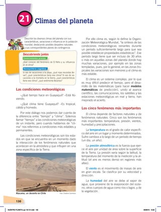 130
21 Climas del planeta
¿Qué conoces del fenómeno de El Niño y su influencia
en el clima?
Si vas de vacaciones a la playa, ¿qué ropa necesitas lle-
var?, ¿qué características tiene ese clima? Si vas de va-
caciones a la montaña en la Sierra, ¿qué características
tiene ese clima?, ¿qué vestimenta llevarías?
Describir los diversos climas del planeta con sus
características, variaciones e influencia en la población
mundial, destacando posibles desastres naturales
y sus correspondientes planes de contingencia.
Descubriendo juntos
Las condiciones meteorológicas
–¿Qué tiempo hace en Guayaquil? –Está llo-
viendo.
–¿Qué clima tiene Guayaquil? –Es tropical,
cálido y húmedo.
Por este diálogo nos podemos dar cuenta de
la diferencia entre “tiempo” y “clima”. Solemos
llamar “tiempo” a las condiciones meteorológicas
de un instante, pero cuando hablamos de “cli-
ma” nos referimos a condiciones más estables y
permanentes.
Las condiciones meteorológicas son los esta-
dos en que se encuentra en un momento dado
la interacción de los fenómenos naturales que
acontecen en la atmósfera y que influyen en una
zona específica de la Tierra.
Por ello clima es, según lo define la Organi-
zación Meteorológica Mundial, “la síntesis de las
condiciones meteorológicas reinantes durante
un período suficientemente largo para que sea
posible establecer propiedades estadísticas”. Ese
período largo tiene que ser incluso de 30 años
o más en aquellas zonas del planeta donde hay
muchas variaciones, por ejemplo en las zonas
templadas, pues, por lo general, en las zonas tro-
picales las variaciones son menores y el clima es
más estable.
El clima es un sistema complejo, por lo que
es muy difícil predecir el tiempo, pero el desa-
rrollo de las matemáticas (para hacer modelos
matemáticos de predicción), unido al avance
científico, las comunicaciones, los satélites y las
estaciones meteorológicas en mar y tierra, han
mejorado el acierto.
Los cinco fenómenos más importantes
El clima depende de factores naturales y de
fenómenos naturales. Cinco son los fenómenos
más importantes: temperatura, presión, vientos,
humedad y precipitaciones.
La temperatura es el grado de calor específi-
co del aire en un lugar y momento determinados.
Sufre cambios a lo largo de un período de tiempo
(un día, un año).
La presión atmosférica es la fuerza que ejer-
ce el aire por unidad de área sobre la superficie
de la Tierra. La presión varía según la latitud, la
temperatura del momento de la medición y la al-
titud (el aire es menos denso en regiones más
altas).
El viento es el movimiento de masas de aire
en gran escala. Se clasifica por su velocidad y
dirección.
La humedad del aire se debe al vapor de
agua, que proviene de la evaporación del océa-
no, otros cuerpos de agua como ríos o lagos, y de
la vegetación.
Foto: Creative Commons
Atacama, un desierto en Chile
Conocimientos previos
Desequilibrio cognitivo
NUESTRO PLANETA; pp.118-141.indd 130 05/06/18 10:20
 