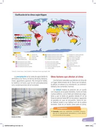 131
Otros factores que afectan al clima
Los factores naturales que afectan al clima de
un lugar determinado de la Tierra son la latitud,
la altitud, el relieve y su orientación, la continen-
talidad y las corrientes marinas.
La latitud implica la posición de un punto
con respecto al ecuador terrestre. Como en todo
cuerpo esférico, se la mide por distancias angu-
lares y por lo tanto en grados (desde 0o
en la
línea ecuatorial hasta 90o
en los polos), siguiendo
el paralelo en que se encuentre, hacia el nor-
te (latitud norte) o sur (latitud sur) de la esfera
terrestre. Este es un factor clave para el clima,
La precipitación es la caída de agua desde la
atmósfera a la Tierra, en forma de lluvia, llovizna,
nieve, aguanieve y granizo. No incluye la niebla,
la neblina o el rocío, que no son precipitaciones
sino condensaciones de la humedad.
Af Am As Aw BWk BWh BSk
BSh Cfa Cfb Cfc Csa Csb Csc
Cwa Cwb Cwc Dfa Dfb Dfc Dfd
Dsa Dsb Dsc Dsd Dwa Dwb Dwc
Dwd EF ET
Siglas
Af: ecuatorial
Am: monzónico
As: sabana (verano seco)
Aw: sabana (invierno seco)
BWk: desértico frío
BWh: desértico cálido
BSks: estepa fría
BSh: estepa cálida
Cfa: templado húmedo de veranos cálidos
Cfb: templado húmedo de veranos moderados
Cfc: templado húmedo de veranos fríos
Csa: templado seco de veranos cálidos
Csb: templado seco, veranos moderados
Csc: templado seco, veranos fríos
Cwa: seco, veranos muy cálidos
Cwb: seco, veranos moderados
Cwc: seco, veranos fríos
Dfa: frío húmedo de veranos cálidos
Dfb: frío húmedo de veranos moderados
Dfc: frío húmedo de veranos fríos
Dfd: frío húmedo de inviernos muy fríos
Dsa: frío seco de veranos cálidos
Dsb: frío seco de veranos moderados
Dsc: frío seco de veranos fríos
Dsd: frío seco de inviernos muy fríos
Dwa: veranos cálidos
Dwb: veranos moderados
Dwc: veranos fríos
Dwd: inviernos húmedos y fríos
EF: hielos
ET: tundra
Fuente: M. J. Kottek, Grieser, C. Beck, B. Rodolf y F. Rubel, Mapa climático según Köppen, 2006.
A
D
E
B C
Clasificación de los climas según Köppen
Foto: NASA
Lluvias en Asia
Indagación
• Consulta sobre las catástrofes mundiales provoca-
das por el calentamiento atmosférico y cómo afecta
a la economía de los países.
NUESTRO PLANETA; pp.118-141.indd 131 05/06/18 10:20
 