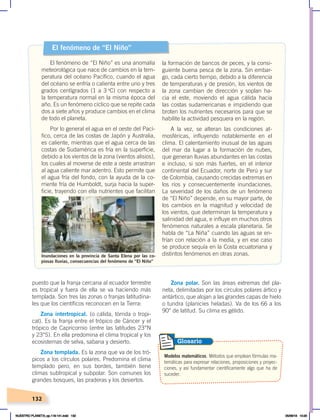 132
Zona polar. Son las áreas extremas del pla-
neta, delimitadas por los círculos polares ártico y
antártico, que alojan a las grandes capas de hielo
o tundra (planicies heladas). Va de los 66 a los
90° de latitud. Su clima es gélido.
puesto que la franja cercana al ecuador terrestre
es tropical y fuera de ella se va haciendo más
templada. Son tres las zonas o franjas latitudina-
les que los científicos reconocen en la Tierra:
Zona intertropical. (o cálida, tórrida o tropi-
cal). Es la franja entre el trópico de Cáncer y el
trópico de Capricornio (entre las latitudes 23°N
y 23°S). En ella predomina el clima tropical y los
ecosistemas de selva, sabana y desierto.
Zona templada. Es la zona que va de los tró-
picos a los círculos polares. Predomina el clima
templado pero, en sus bordes, también tiene
climas subtropical y subpolar. Son comunes los
grandes bosques, las praderas y los desiertos.
Modelos matemáticos. Métodos que emplean fórmulas ma-
temáticas para expresar relaciones, proposiciones y proyec-
ciones, y así fundamentar científicamente algo que ha de
suceder.
Glosario
El fenómeno de “El Niño”
El fenómeno de “El Niño” es una anomalía
meteorológica que nace de cambios en la tem-
peratura del océano Pacífico, cuando el agua
del océano se enfría o calienta entre uno y tres
grados centígrados (1 a 3 o
C) con respecto a
la temperatura normal en la misma época del
año. Es un fenómeno cíclico que se repite cada
dos a siete años y produce cambios en el clima
de todo el planeta.
Por lo general el agua en el oeste del Pací-
fico, cerca de las costas de Japón y Australia,
es caliente, mientras que el agua cerca de las
costas de Sudamérica es fría en la superficie,
debido a los vientos de la zona (vientos alisios),
los cuales al moverse de este a oeste arrastran
al agua caliente mar adentro. Esto permite que
el agua fría del fondo, con la ayuda de la co-
rriente fría de Humboldt, surja hacia la super-
ficie, trayendo con ella nutrientes que facilitan
la formación de bancos de peces, y la consi-
guiente buena pesca de la zona. Sin embar-
go, cada cierto tiempo, debido a la diferencia
de temperaturas y de presión, los vientos de
la zona cambian de dirección y soplan ha-
cia el este, moviendo el agua cálida hacia
las costas sudamericanas e impidiendo que
broten los nutrientes necesarios para que se
habilite la actividad pesquera en la región.
A la vez, se alteran las condiciones at-
mosféricas, influyendo notablemente en el
clima. El calentamiento inusual de las aguas
del mar da lugar a la formación de nubes,
que generan lluvias abundantes en las costas
e incluso, si son más fuertes, en el interior
continental del Ecuador, norte de Perú y sur
de Colombia, causando crecidas extremas en
los ríos y consecuentemente inundaciones.
La severidad de los daños de un fenómeno
de “El Niño” depende, en su mayor parte, de
los cambios en la magnitud y velocidad de
los vientos, que determinan la temperatura y
salinidad del agua, e influye en muchos otros
fenómenos naturales a escala planetaria. Se
habla de “La Niña” cuando las aguas se en-
frían con relación a la media, y en ese caso
se produce sequía en la Costa ecuatoriana y
distintos fenómenos en otras zonas.
Foto:
El
Comercio
Inundaciones en la provincia de Santa Elena por las co-
piosas lluvias, consecuencias del fenómeno de “El Niño”
NUESTRO PLANETA; pp.118-141.indd 132 05/06/18 10:20
 