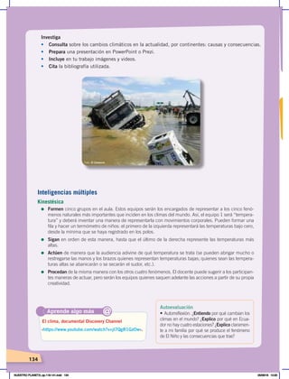 134
Aprende algo más
‹https://www.youtube.com/watch?v=jl7QgR1GzOw›.
El clima, documental Discovery Channel
@
Investiga
• Consulta sobre los cambios climáticos en la actualidad, por continentes: causas y consecuencias.
• Prepara una presentación en PowerPoint o Prezi.
• Incluye en tu trabajo imágenes y videos.
• Cita la bibliografía utilizada.
Foto: El Comercio
Inteligencias múltiples
Kinestésica
=	Formen cinco grupos en el aula. Estos equipos serán los encargados de representar a los cinco fenó-
menos naturales más importantes que inciden en los climas del mundo. Así, el equipo 1 será “tempera-
tura” y deberá inventar una manera de representarla con movimientos corporales. Pueden formar una
fila y hacer un termómetro de niños: el primero de la izquierda representará las temperaturas bajo cero,
desde la mínima que se haya registrado en los polos.
=	Sigan en orden de esta manera, hasta que el último de la derecha represente las temperaturas más
altas.
=	Actúen de manera que la audiencia adivine de qué temperatura se trata (se pueden abrigar mucho o
restregarse las manos y los brazos quienes representan temperaturas bajas; quienes sean las tempera-
turas altas se abanicarán o se secarán el sudor, etc.).
=	Procedan de la misma manera con los otros cuatro fenómenos. El docente puede sugerir a los participan-
tes maneras de actuar, pero serán los equipos quienes saquen adelante las acciones a partir de su propia
creatividad.
Autoevaluación
• Autorreflexión: ¿Entiendo por qué cambian los
climas en el mundo? ¿Explico por qué en Ecua-
dor no hay cuatro estaciones? ¿Explico claramen-
te a mi familia por qué se produce el fenómeno
de El Niño y las consecuencias que trae?
NUESTRO PLANETA; pp.118-141.indd 134 05/06/18 10:20
 