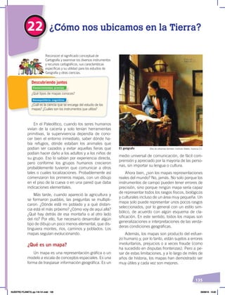 135
En el Paleolítico, cuando los seres humanos
vivían de la cacería y solo tenían herramientas
primitivas, la supervivencia dependía de cono-
cer bien el entorno inmediato, saber dónde ha-
bía refugios, dónde estaban los animales que
podían ser cazados y evitar aquellas fieras que
podían hacer daño a los adultos y a los niños de
su grupo. Eso lo sabían por experiencia directa,
pero conforme los grupos humanos crecieron
probablemente tuvieron que comunicar a otros
tales o cuales localizaciones. Probablemente así
comenzaron los primeros mapas, con un dibujo
en el piso de la cueva o en una pared que daba
indicaciones elementales.
Más tarde, cuando apareció la agricultura y
se formaron pueblos, las preguntas se multipli-
caron: ¿Dónde está mi poblado y a qué distan-
cia está el más próximo? ¿Cómo voy de aquí allá?
¿Qué hay detrás de esa montaña o al otro lado
del río? Por ello, fue necesario desarrollar algún
tipo de dibujo un poco menos elemental, que dis-
tinguiera montes, ríos, caminos y poblados. Los
mapas seguían evolucionando.
¿Qué es un mapa?
Un mapa es una representación gráfica o un
modelo a escala de conceptos espaciales. Es una
forma de traspasar información geográfica. Es un
medio universal de comunicación, de fácil com-
prensión y apreciado por la mayoría de las perso-
nas, sin importar su lengua o cultura.
Ahora bien, ¿son los mapas representaciones
reales del mundo? No, jamás. No solo porque los
instrumentos de campo pueden tener errores de
precisión, sino porque ningún mapa sería capaz
de representar todos los rasgos físicos, biológicos
y culturales incluso de un área muy pequeña. Un
mapa solo puede representar unos pocos rasgos
seleccionados, por lo general con un estilo sim-
bólico, de acuerdo con algún esquema de cla-
sificación. En este sentido, todos los mapas son
generalizaciones e interpretaciones de las verda-
deras condiciones geográficas.
Además, los mapas son producto del esfuer-
zo humano y, por lo tanto, están sujetos a errores
involuntarios, prejuicios o a veces fraude (como
ha sucedido en disputas fronterizas). Pero a pe-
sar de estas limitaciones, y a lo largo de miles de
años de historia, los mapas han demostrado ser
muy útiles y cada vez son mejores.
¿Qué tipos de mapas conoces?
¿Cuál es la ciencia que se encarga del estudio de los
mapas? ¿Cuáles son los instrumentos que utiliza?
Reconocer el significado conceptual de
Cartografía y examinar los diversos instrumentos
y recursos cartográficos, sus características
específicas y su utilidad para los estudios de
Geografía y otras ciencias.
Descubriendo juntos
22 ¿Cómo nos ubicamos en la Tierra?
Óleo de Johannes Vermeer, Instituto Städel, licencia C.C.
El geógrafo
Conocimientos previos
Desequilibrio cognitivo
NUESTRO PLANETA; pp.118-141.indd 135 05/06/18 10:20
 