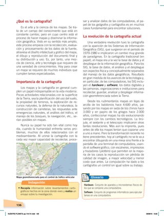 136
sar y analizar datos de las computadoras, el pa-
pel de los geógrafos y cartógrafos es en muchos
casos fundamental para encontrar soluciones.
La revolución de la cartografía actual
Una verdadera revolución tuvo la cartografía
con la aparición de los Sistemas de Información
Geográfica (SIG), que surgieron en el período de
1970-1980 e implicaron un cambio muy grande
de paradigmas. En la cartografía tradicional (en
papel), el mapa era a la vez la base de datos y el
despliegue de la información geográfica. Para los
SIG, la base de datos, el análisis y el despliegue
son aspectos física y conceptualmente separados
del manejo de los datos geográficos. Resultado
en gran medida de los avances de la tecnología y,
en particular, de las computadoras, los SIG inclu-
yen el hardware y software, los datos digitales y
las personas, organizaciones e instituciones para
recolectar, guardar, analizar y desplegar informa-
ción georreferenciada sobre la Tierra.
Desde los rudimentarios mapas en tejas de
arcilla de los babilonios hace 4.600 años, pa-
sando por los mapas en seda de los chinos hace
3.000 y en papiro de los griegos hace 2.000
años, confeccionar mapas ha ido evolucionando
siempre con los cambios tecnológicos. La brú-
jula, el sextante y el telescopio implicaron otras
tantas revoluciones. Más aún la imprenta, pues
antes de ella los mapas tenían que copiarse uno
a uno a mano. Pero la transformación reciente no
tiene precedentes: hoy al cartógrafo no se le va a
encontrar dibujando en una mesa sino frente a la
pantalla de una terminal de computadora, usan-
do el software gráfico, con escáneres, impresoras
y trazadores (plotters) que permiten en la mayo-
ría de los casos la reproducción sin pérdida de
calidad de imagen, a mayor velocidad y menor
costo que antes. La computación ha dado a los
cartógrafos un control sin igual sobre su trabajo.
¿Qué es la cartografía?
Es el arte y la ciencia de los mapas. Se tra-
ta de un campo del conocimiento que está en
constante cambio, pero en cuyo centro está el
proceso de hacer mapas y diseminar la informa-
ción geográfica. Visto en su sentido más amplio,
este proceso empieza con la recolección, evalua-
ción y procesamiento de los datos de la fuente,
atraviesa el diseño intelectual y gráfico del mapa,
el dibujo y reproducción del documento final y
su distribución y uso. Es, por tanto, una mez-
cla de ciencia, arte y tecnología que requiere de
una variedad de conocimientos. Hoy para crear
un mapa se requiere de muchos individuos que
cumplen tareas especializadas.
Importancia de la cartografía
Los mapas y la cartografía en general cum-
plen un papel indispensable en la vida moderna.
Pocas actividades relacionadas con la superficie
de la Tierra, sea la planificación del uso del suelo,
la propiedad de terrenos, la exploración de re-
cursos naturales, la defensa de la naturaleza, la
construcción de carreteras, las respuestas ante
emergencias naturales, el análisis del tráfico, el
manejo de los bosques, la navegación, etc., se-
rían posibles sin mapas.
Nunca su papel ha sido tan vital como hoy
día, cuando la humanidad enfrenta serios pro-
blemas, muchos de ellos relacionados con el
medioambiente. Al unirse la cartografía con la
cada vez mayor capacidad de recolectar, proce-
Mapa georreferenciado para el control de tráfico vehicular
Hardware. Conjunto de aparatos y microsistemas físicos de
los que se compone una computadora.
Software. Conjunto de programas informáticos para ejecutar
tareas en una computadora.
Glosario
Indagación
• Recopila información sobre levantamientos carto-
gráficos hechos en la zona donde vives y realiza un
ensayo sobre tu investigación.
NUESTRO PLANETA; pp.118-141.indd 136 05/06/18 10:20
 
