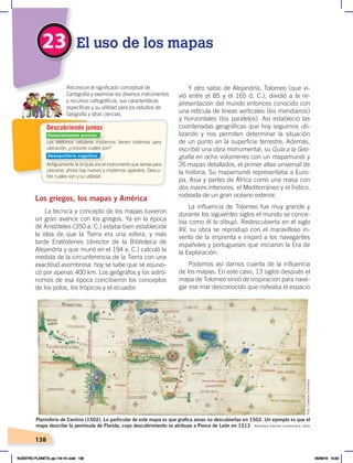 138
Los griegos, los mapas y América
La técnica y concepto de los mapas tuvieron
un gran avance con los griegos. Ya en la época
de Aristóteles (350 a. C.) estaba bien establecida
la idea de que la Tierra era una esfera, y más
tarde Eratóstenes (director de la Biblioteca de
Alejandría y que murió en el 194 a. C.) calculó la
medida de la circunferencia de la Tierra con una
exactitud asombrosa: hoy se sabe que se equivo-
có por apenas 400 km. Los geógrafos y los astró-
nomos de esa época concibieron los conceptos
de los polos, los trópicos y el ecuador.
Y otro sabio de Alejandría, Tolomeo (que vi-
vió entre el 85 y el 165 d. C.), dividió a la re-
presentación del mundo entonces conocido con
una retícula de líneas verticales (los meridianos)
y horizontales (los paralelos). Así estableció las
coordenadas geográficas que hoy seguimos uti-
lizando y nos permiten determinar la situación
de un punto en la superficie terrestre. Además,
escribió una obra monumental, su Guía a la Geo-
grafía en ocho volúmenes con un mapamundi y
26 mapas detallados, el primer atlas universal de
la historia. Su mapamundi representaba a Euro-
pa, Asia y partes de África como una masa con
dos mares interiores, el Mediterráneo y el Índico,
rodeada de un gran océano exterior.
La influencia de Tolomeo fue muy grande y
durante los siguientes siglos el mundo se conce-
bía como él lo dibujó. Redescubierta en el siglo
XV, su obra se reprodujo con el maravilloso in-
vento de la imprenta e inspiró a los navegantes
españoles y portugueses que iniciaron la Era de
la Exploración.
Podemos así darnos cuenta de la influencia
de los mapas. En este caso, 13 siglos después el
mapa de Tolomeo sirvió de inspiración para nave-
gar ese mar desconocido que rodeaba el espacio
Los teléfonos celulares modernos tienen sistemas para
ubicación, ¿conoces cuáles son?
Antiguamente la brújula era el instrumento que servía para
ubicarse; ahora hay nuevos y modernos aparatos. Descu-
bre cuáles son y su utilidad.
Reconocer el significado conceptual de
Cartografía y examinar los diversos instrumentos
y recursos cartográficos, sus características
específicas y su utilidad para los estudios de
Geografía y otras ciencias.
Descubriendo juntos
23 El uso de los mapas
Biblioteca Estense Universitaria, Italia
Planisferio de Cantino (1502). Lo particular de este mapa es que grafica zonas no descubiertas en 1502. Un ejemplo es que el
mapa describe la península de Florida, cuyo descubrimiento se atribuye a Ponce de León en 1513
Foto:
Creative
Commons
Conocimientos previos
Desequilibrio cognitivo
NUESTRO PLANETA; pp.118-141.indd 138 05/06/18 10:20
 
