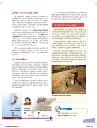 13
Los documentos se guardan en los archivos y
otros objetos históricos, en los museos. Hay que
visitarlos para ver con nuestros propios ojos lo que
ha logrado rescatarse de nuestro pasado.
¿Cómo se cuentan los años?
Al averiguar cuándo comenzó nuestra In-
dependencia, la respuesta es que fue el 10 de
agosto de 1809. ¿A partir de cuándo se cuentan
esos 1809 años? Se llegó a un acuerdo para ini-
ciar la cuenta desde la fecha en que se supone
nació Cristo. Ese es el año uno.
Así pues, se cuentan en orden descendente
los años que sucedieron antes del nacimiento de
Cristo (por ejemplo, 535 a. C.), y en orden as-
cendente después de ese hecho (por ejemplo,
1950). Cada cien años es un siglo (por ejemplo,
desde 1801 hasta 1900 es el siglo XIX), y cada
mil años es un milenio (de 2000 a. C. hasta 1001
a. C. es el segundo milenio a. C.).
Otros pueblos adoptan diferentes puntos de
partida y formas de cálculo, por eso hoy el mun-
do islámico está en el año 1431 y el pueblo judío
en 5770.
Los historiadores
Las personas que estudian el pasado se llaman
historiadores. Para conocer el pasado, estudian
documentos (escritos, periódicos, libros antiguos,
gráficos, fotografías); monumentos, instrumentos
de trabajo, utensilios de cocina, armas de guerra,
que se han conservado. También recogen lo que
cuentan las personas mayores, que dan su testi-
monio de lo que pasó antes.
Los historiadores escriben el resultado de sus
estudios en libros que luego son leídos o consul-
tados por las personas que quieren saber cómo
fue el pasado.
El aporte de la arqueología
Para estudiar las épocas más antiguas y
comprender mejor cómo eran los pueblos de
entonces, también hay una ciencia especial
que se llama arqueología. Quienes se dedican
a la arqueología se llaman arqueólogos.
Los arqueólogos saben excavar y, así, des-
cubren objetos y construcciones que, con el
paso del tiempo, han quedado ocultos o ente-
rrados en diversos lugares del territorio.
Gracias a la arqueología conocemos, por
ejemplo, las ruinas de grandes edificios, o los
objetos que los antiguos usaban para trabajar,
para comer, para adorar a sus divinidades. De
este modo podemos entender cómo vivían los
pobladores de esos tiempos.
Arqueólogo realizando su trabajo
Foto: Wikipedia
Orden descendente. Hacia abajo.
Orden ascendente. Hacia arriba.
Glosario
Erik el Rojo
descubre Groenlandia
Gengis Kan
toma Beijing
Constantinopla
cae en manos de los turcos
981 d. C. 1214 d. C. 1453 d. C.
U n m i l e n i o
Constantinopla
cae en manos de los turcos
Elaboración: CEN
LOS ORÍGENES;pp.1-26.indd 13 05/06/18 10:04
 