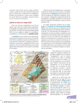 139
conocido. Unos fueron por las costas de África
y dieron vuelta por el cabo de Buena Esperanza
para ir a Asia; otros se internaron en el Atlántico,
también con la idea de ir a Asia, pues confiaban
en que la Tierra era una esfera, aunque se topa-
ron en el camino con América.
¿Cómo se hace un mapa hoy?
Entre las ciencias cartográficas que hoy se
utilizan para hacer los mapas están la geodesia,
la topografía, la fotogrametría, los sensores remo-
tos, los SIG, el sistema de posicionamiento global
(GPS, por sus siglas en inglés), la matemática,
la estadística, el multimedia y la realidad virtual.
La geodesia es una ciencia muy especializa-
da que permite determinar la forma y el tamaño
de la Tierra y establecer puntos de referencia con
la localización exacta de su longitud y latitud en
la esfera o, mejor dicho, el geoide (la Tierra, como
sabemos, no es una esfera perfecta sino que está
ligeramente abombada en el ecuador y achatada
en los polos).
Todos han visto a los topógrafos con sus equipos
midiendo las distancias en las calles y carreteras.
La agrimensura o topografía sirve para la construc-
ción de proyectos de ingeniería (carreteras, puen-
tes, represas), investigación catastral (límites de las
propiedades), hidrología (identificar el recorrido de
los ríos), exploración de petróleo, minas y muchos
objetivos más.
La mayor revolución moderna de la carto-
grafía es el Sistema de Posicionamiento Global
(GPS), que funciona por una constelación de 24
satélites operados por el Departamento de Defen-
sa de EE. UU. Este permite a los topógrafos e in-
vestigadores (y ahora al público en general, pues
son cada vez más baratos) determinar la posición
exacta en que uno se halla con solo aplastar un
botón en un aparato que se sostiene en la mano,
cualquiera que sea la condición del tiempo. El
GPS ha revolucionado la práctica de la topografía
y la agrimensura a una velocidad inusitada. Hoy
se puede determinar una posición en la superfi-
cie de la Tierra con la latitud y longitud con preci-
sión de milímetros.
Este sistema se ha unido con
mapas de ciudades y regiones en
pantallas digitales que se llaman
“navegadoras”, que le indican
el punto de la calle o carretera
donde la persona se halla y sir-
ven para guiarse en una ciudad o
país, obtener información de los
alrededores e ir en la dirección
correcta. En el Ecuador de hoy
se organizan carreras a campo
traviesa sea a pie, en bicicleta o
en vehículos 4x4, en que parte
del desafío es justamente navegar
con GPS para encontrar la ruta.
Antes de los GPS hubo dos
revoluciones en el siglo XX: en la
década de 1930 la fotogrametría
o levantamiento de mapas con
fotografía aérea; y en la de 1960
los sensores remotos, la obten-
ción de información sobre la su-
perficie de la Tierra con el uso de
sensores colocados en aviones o
satélites. Estos miden la energía
electromagnética, la temperatu-
Georreferencia del Pico de Orizaba, pantalla de trabajo del CONANP, México
Fuente: Comisión Nacional de Áreas Naturales Protegidas CONANP, México. ‹http://www.conanp.gob.mx›.
NUESTRO PLANETA; pp.118-141.indd 139 05/06/18 10:20
 