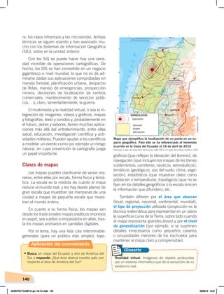 140
gráficos (que reflejan la elevación del terreno), de
navegación (que incluyen los mapas de los trenes
subterráneos, carreteras, náuticos, aeronáuticos),
temáticos (geológicos, uso del suelo, clima, vege-
tación), estadísticos (que muestran datos como
población o temperatura), topológicos (que no se
fijan en los detalles geográficos o la escala sino en
la información que difunden), etc.
También difieren por el área que abarcan
(local, regional, nacional, continental, mundial),
el tipo de proyección utilizado (proyección es la
técnica matemática para representar en un plano
la superficie curva de la Tierra, sobre todo cuando
el mapa representa grandes áreas) y por el nivel
de generalización (por ejemplo, si se suprimen
detalles innecesarios como pequeños caseríos
o sinuosidades menores de los riachuelos para
mantener al mapa claro y comprensible).
ra, los rayos infrarrojos y las microondas. Ambas
técnicas se siguen usando y han avanzado mu-
cho con los Sistemas de Información Geográfica
(SIG), vistos en la unidad anterior.
Con los SIG se puede hacer hoy una varie-
dad increíble de operaciones cartográficas. De
hecho, los SIG se han convertido en un negocio
gigantesco a nivel mundial, lo que no es de ad-
mirarse dadas sus aplicaciones comprobadas en
manejo forestal, planificación urbana, despacho
de flotas, manejo de emergencias, prospección
minera, decisiones de localización de centros
comerciales, mantenimiento de servicios públi-
cos… y, claro, lamentablemente, la guerra.
El multimedia y la realidad virtual, o sea la in-
tegración de imágenes, videos y gráficos, mapas
y fotografías, texto y sonidos y, probablemente en
el futuro, olores y sabores, tienen muchas aplica-
ciones más allá del entretenimiento, entre ellas
salud, educación, investigación científica y acti-
vidades militares. Pueden ayudar a los científicos
a modelar un evento como por ejemplo un riesgo
natural, en cuya prevención la cartografía juega
un papel importante.
Clases de mapas
Los mapas pueden clasificarse de varias ma-
neras, entre ellas por escala, forma física y temá-
tica. La escala es la medida de cuánto el mapa
reduce el mundo real, y los hay desde planos de
gran escala que muestran las manzanas de una
ciudad a mapas de pequeña escala que mues-
tran el mundo entero.
En cuanto a su forma física, los mapas van
desde los tradicionales mapas estáticos impresos
en papel, sea sueltos o empastados en atlas, has-
ta los mapas animados en pantallas digitales.
Por el tema, hay una lista casi interminable:
generales (para un público más amplio), topo-
Epicentro
Zona de
mayor
afectación
SIMBOLOGÍA
Realidad virtual. Imágenes de objetos producidas
por un sistema informático que da la sensación de su
existencia real.
Glosario
Elaborado a base del mapa físico del Ecuador, IGM, 2015, con datos del Instituto Geofísico, EPN.
Mapa que ejemplifica la localización de un punto en un es-
pacio geográfico. Para ello se ha referenciado el terremoto
ocurrido en la Costa del Ecuador el 16 de abril de 2016
Aplicación del conocimiento
• Busca un mapa del Ecuador y otro de América del
Sur y responde: ¿Qué área abarca nuestro país con
respecto al área de América del Sur?
Elaboración:
CEN
NUESTRO PLANETA; pp.118-141.indd 140 05/06/18 10:21
 