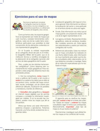 141
Ejercicios para el uso de mapas
Reconocer el significado conceptual
de Cartografía y examinar los diversos
instrumentos y recursos cartográficos, sus
características específicas y su utilidad para
los estudios de Geografía y otras ciencias.
Como ya hemos visto, los espacios geográ-
ficos se representan por medio de mapas que
usan muchas y variadas herramientas carto-
gráficas, cada una de las cuales tiene carac-
terísticas particulares que posibilitan la total
comprensión de los elementos contenidos en
una representación geográfica.
En el Ecuador la entidad responsable
de la cartografía oficial del país es el Institu-
to Geográfico Militar del Ecuador, que es la
institución técnica y científica encargada de
la elaboración de la cartografía nacional y del
archivo de datos geográficos del Ecuador.
Pero, ¿cuáles son las distintas herramien-
tas cartográficas? ¿Cómo debemos leer co-
rrectamente los mapas geográficos? Para res-
ponder a estas preguntas debemos hacer dos
actividades previas:
1. Con tus compañeros, revisa mapas fí-
sicos y políticos del Ecuador y del mundo y
anota en tu cuaderno los datos que en ellos se
encuentran como: nombre del mapa consul-
tado, escala, simbología, uso de colores para
diferenciar altitudes, localización de paralelos
y meridianos y fuentes de referencia.
2. Consulten atlas geográficos y busquen
en internet mapas digitales que les permita
comparar y constatar la información investi-
gada por ustedes. Si en la escuela hay ma-
poteca, pueden mirar los mapas que allí se
encuentran.
Ahora que tienes una vasta información,
podemos empezar a ejercitarnos. Partamos
haciendo una ficha donde anotaremos los si-
guientes datos:
•	 Localización geográfica del mapa en el es-
pacio general. Esta información se refiere a
la localización del sector o zona graficada
en el territorio donde se ubica esa región.
•	 Escala. Esta información nos indica que el
mapa guarda una proporción exacta y fiel
a la de la región representada en él.
•	 Los signos y símbolos. Representan límites
geográficos, redes de carreteras, localida-
des, ciudades, servicios, etc. Estos signos
son estandarizados y usados por todos los
cartógrafos del mundo.
•	 Referencias adicionales. Estas nos indican
que el mapa consultado fue realizado en
una fecha determinada; esta información
es muy importante para saber que los da-
tos consultados están relacionados con lo
que debemos consultar o investigar. Datos
de la institución especializada que ha rea-
lizado el mapa.
El siguiente paso es clasificar los mapas;
para ello, vuelvan a leer en el texto del subte-
ma “Clases de mapas” y ordenen los mapas
consultados según el tema que corresponda.
Adicionalmente, respondan: ¿Qué tipo de
mapa es el que ilustra el subtema?
Para terminar, investiguen qué utilidad tie-
nen los mapas en los conflictos del mundo.
Localización
geográfica
Símbolos
convencionales
Tema
Escala
Referencias
Mapa político de la República del Ecuador, Instituto Geográfico Militar (IGM), 2015.
Elaboración:
CEN
NUESTRO PLANETA; pp.118-141.indd 141 05/06/18 10:21
 