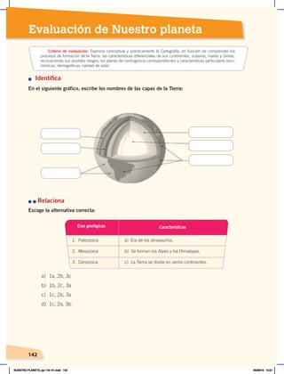 142
Evaluación de Nuestro planeta
n Identifica
En el siguiente gráfico, escribe los nombres de las capas de la Tierra:
n	n	Relaciona
Escoge la alternativa correcta:
Criterio de evaluación: Examina conceptual y prácticamente la Cartografía, en función de comprender los
procesos de formación de la Tierra, las características diferenciales de sus continentes, océanos, mares y climas,
reconociendo sus posibles riesgos, los planes de contingencia correspondientes y características particulares (eco-
nómicas, demográficas, calidad de vida).
a) 1a, 2b, 3c
b) 1b, 2c, 3a
c) 1c, 2b, 3a
d) 1c, 2a, 3b
Eras geológicas
1. Paleozoica a) Era de los dinosaurios.
2. Mesozoica b) Se forman los Alpes y los Himalayas.
3. Cenozoica c) La Tierra se divide en varios continentes.
Características
142
142
NUESTRO PLANETA; pp.118-141.indd 142 05/06/18 10:21
 