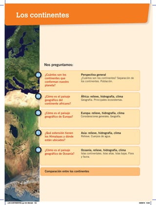 ¿Cuántos son los
continentes que
conforman nuestro
planeta?
24 Perspectiva general
¿Cuántos son los continentes? Separación de
los continentes. Población.
¿Cómo es el paisaje
geográfico del
continente africano?
25 África: relieve, hidrografía, clima
Geografía. Principales ecosistemas.
Nos preguntamos:
¿Cómo es el paisaje
geográfico de Europa?
26 Europa: relieve, hidrografía, clima
Consideraciones generales. Geografía.
¿Qué extensión tienen
los Himalayas y dónde
están ubicados?
Asia: relieve, hidrografía, clima
Relieve. Cuerpos de agua.
27
¿Cómo es el paisaje
geográfico de Oceanía?
28 Oceanía, relieve, hidrografía, clima
Islas continentales. Islas altas. Islas bajas. Flora
y fauna.
Comparación entre los continentes
Los continentes
LOS CONTINENTES; pp.144-168.indd 143 05/06/18 10:23
 