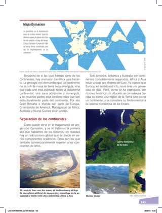 145
Solo América, Antártica y Australia son conti-
nentes completamente separados. África y Asia
están unidas por el istmo de Suez. Ya dijimos que
Europa, en sentido estricto, no es sino una penín-
sula de Asia. Pero, como se ha expresado, por
razones históricas y culturales se considera a Eu-
ropa no como una región de la Tierra sino como
un continente, y se considera su límite oriental a
la cadena montañosa de los Urales.
Respecto de si las islas forman parte de los
continentes, hay una razón científica para hacer-
lo. La geología nos demuestra que un continente
no es solo la masa de tierra seca emergida, sino
que cada uno está asentado sobre la plataforma
continental, una zona adyacente y sumergida,
y en muchas partes esta contiene islas que son
estructuralmente parte del continente. Por eso
Gran Bretaña e Irlanda son parte de Europa,
Groenlandia de América, Madagascar de África,
Australia y Nueva Guinea están unidas.
Separación de los continentes
Como puede verse en el mapamundi en pro-
yección Dymaxion, y ya lo tratamos la primera
vez que hablamos de los océanos, en realidad
hay un solo océano global que se divide en va-
rios componentes oceánicos. Estos son los que
también convencionalmente separan unos con-
tinentes de otros.
Mapa Dymaxion
Los planisferios son la representación
plana de la esfera terrestre. Según los
diferentesautores,losplanosdelaTierra
han ido variando a lo largo del tiempo.
El mapa Dymaxion o proyección Fuller
da buenas formas continentales, pero
hay un desperdigamiento de los
continentes.
Cadena montañosa
de los Urales
Foto: NASA
Foto: Creative Commons
El canal de Suez une dos mares: el Mediterráneo y el Rojo.
Es una arteria artificial de navegación y constituye en la ac-
tualidad el límite entre dos continentes: África y Asia Montes Urales
Elaboración:
CEN
Fuente: Juan B. León Velasco, Geografía del Ecuador, Quito, Universidad Andina Simón Bolívar/Corporación Editora Nacional, 2015.
LOS CONTINENTES; pp.144-168.indd 145 05/06/18 10:23
 