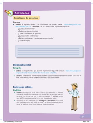 Actividades
147
Interpreta
• Observa el siguiente video: “Los continentes del planeta Tierra”, ‹https://www.youtube.com/
watch?v=euaSEzYhc10›, y responde con su contenido las siguientes preguntas:
- ¿Qué es un continente?
- ¿Cuáles con los continentes?
- ¿Cuáles continentes se agrupan?
- ¿Qué separa los continentes?
- ¿Qué se requiere para considerarse un continente?
- ¿Qué es Europa?
Interdisciplinariedad
Cartografía
= Elabora un mapamundi, que puedes imprimir del siguiente vínculo: ‹https://www.google.com.
ec/?gws_rd=ssl#q=mapas+mudos+del+mundo+para+completar›.
= Ubica los continentes, escribiendo su nombre y coloreando con diferentes colores cada uno de
ellos. Esto servirá para tu portafolio titulado: “Los continentes”.
Inteligencias múltiples
Lingüística
=	Formen cinco equipos en el aula. Cada equipo defenderá su posición
acerca del número de continentes. Un equipo será de geólogos que sos-
tienen la idea de que hay tres o cuatro continentes. El segundo equipo
será la ONU, que dice que hay cinco (ver el cuadro del texto).
=	El objetivo de esta defensa es que investiguen y encuentren las razones
para defender uno u otro punto de vista. Con esos argumentos podrán
hacer un discurso sobre cómo entender a los continentes.
Consolidación del aprendizaje
LOS CONTINENTES; pp.144-168.indd 147 05/06/18 10:23
 