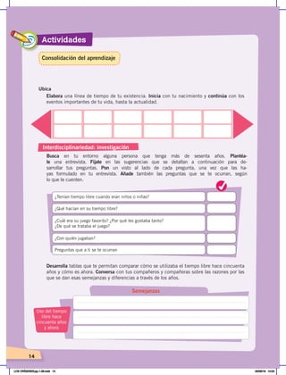 Actividades
14
Busca en tu entorno alguna persona que tenga más de sesenta años. Plantéa-
le una entrevista. Fíjate en las sugerencias que se detallan a continuación para de-
sarrollar tus preguntas. Pon un visto al lado de cada pregunta, una vez que las ha-
yas formulado en tu entrevista. Añade también las preguntas que se te ocurran, según
lo que te cuenten.
Elabora una línea de tiempo de tu existencia. Inicia con tu nacimiento y continúa con los
eventos importantes de tu vida, hasta la actualidad.
¿Cuál era su juego favorito? ¿Por qué les gustaba tanto?
¿De qué se trataba el juego?
Preguntas que a ti se te ocurran
¿Qué hacían en su tiempo libre?
¿Con quién jugaban?
¿Tenían tiempo libre cuando eran niños o niñas?
4
Ubica
Desarrolla tablas que te permitan comparar cómo se utilizaba el tiempo libre hace cincuenta
años y cómo es ahora. Conversa con tus compañeros y compañeras sobre las razones por las
que se dan esas semejanzas y diferencias a través de los años.
Semejanzas
Uso del tiempo
libre hace
cincuenta años
y ahora
Consolidación del aprendizaje
Interdisciplinariedad: investigación
LOS ORÍGENES;pp.1-26.indd 14 05/06/18 10:04
 