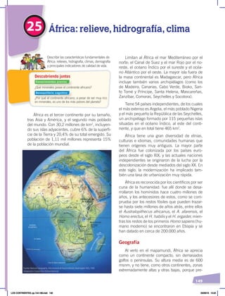 149
25 África: relieve, hidrografía, clima
¿Qué minerales posee el continente africano?
¿Por qué el continente africano, a pesar de ser muy rico
en minerales, es uno de los más pobres del planeta?
Describir las características fundamentales de
África: relieves, hidrografía, climas, demografía
y principales indicadores de calidad de vida.
Descubriendo juntos
África es el tercer continente por su tamaño,
tras Asia y América, y el segundo más poblado
del mundo. Con 30,2 millones de km2
, incluyen-
do sus islas adyacentes, cubre 6% de la superfi-
cie de la Tierra y 20,4% de su total emergido. Su
población de 1,11 mil millones representa 15%
de la población mundial.
Limitan al África el mar Mediterráneo por el
norte; el Canal de Suez y el mar Rojo por el no-
reste, el océano Índico por el sureste y el océa-
no Atlántico por el oeste. La mayor isla fuera de
la masa continental es Madagascar, pero África
incluye también varios archipiélagos (como los
de Madeira, Canarias, Cabo Verde, Bioko, San-
to Tomé y Príncipe, Santa Helena, Mascareñas,
Zanzíbar, Comoras, Seychelles y Socotora).
Tiene 54 países independientes, de los cuales
el más extenso es Argelia, el más poblado Nigeria
y el más pequeño la República de las Seychelles,
un archipiélago formado por 115 pequeñas islas
situadas en el océano Índico, al este del conti-
nente, y que en total tiene 465 km2
.
África tiene una gran diversidad de etnias,
culturas e idiomas, comunidades humanas que
tienen orígenes muy antiguos. La mayor parte
del África fue colonizada por los países euro-
peos desde el siglo XIX, y las actuales naciones
independientes se originaron de la lucha por la
descolonización desde mediados del siglo XX. En
este siglo, la modernización ha implicado tam-
bién una tasa de urbanización muy rápida.
África es reconocida por los científicos por ser
cuna de la humanidad: fue allí donde se desa-
rrollaron los homínidos hace cuatro millones de
años, y los antecesores de estos, como se com-
prueba por los restos fósiles que pueden trazar-
se hasta siete millones de años atrás, entre ellos
el Australopithecus africanus, el A. afarensis, el
Homo erectus, el H. habilis y el H. ergaster, mien-
tras los restos de los primeros Homo sapiens (hu-
mano moderno) se encontraron en Etiopía y se
han datado en cerca de 200.000 años.
Geografía
Al verlo en el mapamundi, África se aprecia
como un continente compacto, sin demasiados
golfos o penínsulas. Su altura media es de 600
msnm, y no tiene, como otros continentes, zonas
extremadamente altas y otras bajas, porque pre-
Fuente: National Geographic, AtlasilustradodeNuestroMundo,Washington, NGS, 1993.
Adaptación: Corporación Editora Nacional.
Conocimientos previos
Desequilibrio cognitivo
LOS CONTINENTES; pp.144-168.indd 149 05/06/18 10:24
 