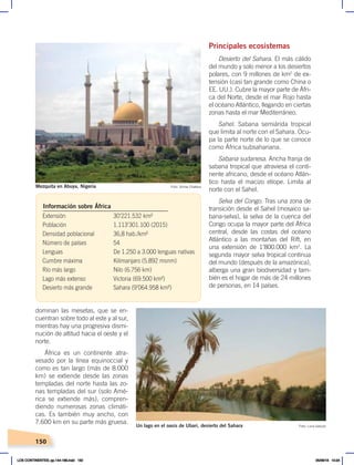 150
dominan las mesetas, que se en-
cuentran sobre todo al este y al sur,
mientras hay una progresiva dismi-
nución de altitud hacia el oeste y el
norte.
África es un continente atra-
vesado por la línea equinoccial y
como es tan largo (más de 8.000
km) se extiende desde las zonas
templadas del norte hasta las zo-
nas templadas del sur (solo Amé-
rica se extiende más), compren-
diendo numerosas zonas climáti-
cas. Es también muy ancho, con
7.600 km en su parte más gruesa.
Principales ecosistemas
Desierto del Sahara. El más cálido
del mundo y solo menor a los desiertos
polares, con 9 millones de km2
de ex-
tensión (casi tan grande como China o
EE. UU.). Cubre la mayor parte de Áfri-
ca del Norte, desde el mar Rojo hasta
el océano Atlántico, llegando en ciertas
zonas hasta el mar Mediterráneo.
Sahel. Sabana semiárida tropical
que limita al norte con el Sahara. Ocu-
pa la parte norte de lo que se conoce
como África subsahariana.
Sabana sudanesa. Ancha franja de
sabana tropical que atraviesa el conti-
nente africano, desde el océano Atlán-
tico hasta el macizo etíope. Limita al
norte con el Sahel.
Selva del Congo. Tras una zona de
transición desde el Sahel (mosaico sa-
bana-selva), la selva de la cuenca del
Congo ocupa la mayor parte del África
central, desde las costas del océano
Atlántico a las montañas del Rift, en
una extensión de 1’800.000 km2
. La
segunda mayor selva tropical continua
del mundo (después de la amazónica),
alberga una gran biodiversidad y tam-
bién es el hogar de más de 24 millones
de personas, en 14 países.
Extensión 30’221.532 km²
Población 1.113’301.100 (2015)
Densidad poblacional 36,8 hab./km²
Número de países 54
Lenguas De 1.250 a 3.000 lenguas nativas
Cumbre máxima Kilimanjaro (5.892 msnm)
Río más largo Nilo (6.756 km)
Lago más extenso Victoria (69.500 km²)
Desierto más grande Sahara (9’064.958 km²)
Información sobre África
Foto: Shiraz Chakera
Mezquita en Abuya, Nigeria
Foto: Luca Galuzzi
Un lago en el oasis de Ubari, desierto del Sahara
LOS CONTINENTES; pp.144-168.indd 150 05/06/18 10:24
 