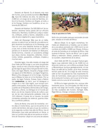 151
fértil a los principales parques nacionales de este
país, situado en el este del África.
Macizo Etíope. Es la región montañosa, for-
mada por altiplanicies y mesetas, que se extien-
de a una altura promedio de 1.500 msnm (y con
cumbres de 4.600 a 4.900) por Etiopía, Eritrea y
el norte de Somalia en el nordeste de África. Hay
quienes le llaman “techo de África” por su gran
altitud y extensión. Selvas, praderas y páramos
se suceden, dependiendo de la altura.
Gran Valle del Rift. Es una gran fractura geo-
lógica cuya extensión total es de 4.830 km en
dirección norte-sur, y en el África va desde Yibuti
a Mozambique (aunque geológicamente, el mar
Rojo y el valle del río Jordán, ya en Asia, también
forman parte de él). A lo largo de este inmenso
valle se han recuperado los más importantes fó-
siles de homínidos, claves para el conocimiento
de la evolución humana, por lo que se le ha bau-
tizado como la cuna de la humanidad.
Al África la riegan grandes ríos, aunque rela-
tivamente pocos. Los principales son Nilo (el se-
gundo más largo del mundo), Congo (el segun-
do más caudaloso del mundo), Senegal, Volta,
Níger-Benue, Orange, Limpopo y Zambeze.
Desierto de Namib. Es el desierto más viejo
del mundo, pues ya existía durante la Era Tercia-
ria, hace 65 millones de años. Se extiende por
2.000 km a lo largo de la costa de Namibia, en-
tre el río Kunene, frontera con Angola, al norte, y
el río Orange, frontera con Sudáfrica, al sur, cu-
briendo 81.000 km².
Desierto del Kalahari. De 930.000 km² de ex-
tensión, atraviesa varios países del sur africano
(Botsuana, Namibia y Sudáfrica) y aloja a roedo-
res, antílopes, jirafas y leones, adaptados a una
vida de poca vegetación y agua esporádica.
Delta del Okavango. Más que de un delta,
porque no sale al mar, se trata de una extensa re-
gión aluvional inundada por el río Okavango, que
nace en una zona bastante lluviosa en Angola,
y que, tras un lento recorrido de casi 1.000 km,
penetra en el desierto de Kalahari en Botsuana,
donde termina, creando un ecosistema pródigo
que aloja a leones, leopardos, elefantes, rinoce-
rontes, búfalos, guepardos, antílopes, impalas y
muchas aves.
Grandes lagos. Una alta meseta a lo largo del
Gran Valle del Rift acoge a una serie de grandes
lagos, siendo el más conocido el lago Victoria, se-
gundo lago de agua dulce más grande del mundo.
Este y los lagos Alberto, Eduardo y Kyoga vierten
sus aguas al río Nilo Blanco. Los lagos Tanganica,
Moero y Kivu desaguan en el río Congo, mientras
que el Malaui lo hace en el río Zambeze. Por su
parte, los lagos Turkana, Rukwa, Eyasi y Natron
son endorreicos, es decir, que no desaguan a
ningún río o mar. Esta región, que incluye com-
pletos a tres países, Ruanda, Burundi y Uganda y
a partes de la República Democrática del Congo,
Tanzania, y Kenia, se distingue en el mundo por
tener una de las mejores tierras de cultivo y por
ser de las más densamente pobladas (más de
110 millones). A pesar de su riqueza, ha vivido
constantes episodios de violencia, guerras triba-
les y conflictos políticos.
Sierra de Kenia. Una serie de montañas –en-
tre ellas el monte Kenia, que se encuentra en el
centro del territorio del país al que da nombre y
es la segunda cumbre más alta de África, tras el
Kilimanjaro (que está parcialmente en Kenia, si
bien su cumbre más alta se encuentra en el terri-
torio de Tanzania)– alojan en una zona de sabana
Era Terciaria. Es la era geológica que se inició hace unos 65
millones de años.
Endorreísmo. Afluencia de las aguas de un territorio hacia el
interior de este, sin desagüe al mar.
Glosario
Foto: Creative Commons
Grupo de agricultores de Tarfila
Indagación
• Busca información sobre la población de Níger y haz
un breve ensayo sobre este país.
LOS CONTINENTES; pp.144-168.indd 151 05/06/18 10:24
 