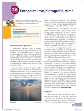 155
26 Europa: relieve,hidrografía,clima
Muchas elevaciones de Europa son centros de esquí, de-
porte practicado por visitantes de todo el mundo. ¿Cuáles
son los principales? ¿En qué país se sitúan? ¿Qué infraes-
tructura poseen?
Describir las características fundamentales
de Europa: relieves, hidrografía, climas, demografía
y principales indicadores de calidad de vida.
Descubriendo juntos
Consideraciones generales
Por tamaño y población, Europa es el penúl-
timo continente del mundo; solo Oceanía es más
pequeño. Con 10,5 millones de km2
, incluyendo
sus islas adyacentes, cubre 2% de la superficie de
la Tierra y 6,8% de su total emergido. Su pobla-
ción de 788,9 millones representa un poco menos
de 11% de la población mundial, proporción que
ha bajado y seguirá bajando porque el crecimien-
to poblacional de Europa es más lento que el del
resto del mundo.
Situada entre los paralelos 36 y 70 de latitud
norte, es decir, plenamente en la zona templada,
se extiende desde la isla y país de Islandia, al oes-
te, a los montes Urales de Rusia que, combinados
en una línea más o menos continua con el río Ural,
el mar Caspio, la cordillera del Cáucaso, el mar
Negro y los estrechos del Bósforo y de Dardane-
los, forman el límite este de Europa. El punto más
al norte de Europa es el archipiélago de Svalbard
de Noruega y al sur las islas de Grecia y Malta.
Forman parte de Europa grandes islas. La
mayor es Gran Bretaña (218.595 km2
); luego,
la mencionada Islandia (101.826 km2
) e Irlan-
da (81.638 km2
). Más pequeñas pero muy co-
nocidas son Sicilia, Cerdeña, Chipre, Córcega,
Creta, Malta, y así hasta 320 o más, según las
recopilaciones de los geógrafos. Los archipiéla-
gos más renombrados son: Británicas, Baleares,
Svalbard, Nueva Zembla, Hébridas, Jónicas, Cí-
cladas, Orcadas y Tierra de Francisco José.
Tiene 49 países independientes, de los cua-
les el más extenso y poblado es Rusia, y el más
pequeño y menos poblado, Ciudad del Vaticano,
una parte de la ciudad de Roma de un poco me-
nos de medio kilómetro cuadrado, que es tam-
bién el Estado más pequeño del mundo.
Europa –de la que se ha dicho es “una máxi-
ma diversidad cultural en una superficie geográ-
fica mínima”– es la cuna de la cultura occidental
y ha tenido un papel preponderante en el mundo
a partir del siglo XVI cuando las naciones euro-
peas, empezando por España y Portugal, inicia-
ron la colonización de los otros continentes. Para
el siglo XVII, América, África y buena parte de
Asia estaban bajo su mando. Su influencia dis-
minuyó tras las dos guerras mundiales desarro-
lladas en la primera mitad del siglo XX, de las que
Estados Unidos y la Unión Soviética emergieron
como las únicas superpotencias, deshaciéndose
esta última antes del fin de siglo. Esto permitió el
resurgimiento de Europa, que ha avanzado en su
integración a través de la Unión Europea.
Geografía
Europa tiene un perfil costanero muy recor-
tado. Con frecuencia se la describe como una
“península de penínsulas”. Recordemos que
una península es un trozo de tierra rodeado por
el mar en tres de sus lados. Europa es una penín-
Foto: Antonio Castillo
Mar Báltico
Desequilibrio cognitivo
LOS CONTINENTES; pp.144-168.indd 155 05/06/18 10:24
 