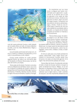 156
Se caracterizan por sus rocas
duras y antiguas que fueron con-
formadas por la glaciación. La gla-
ciación es el proceso por el cual
los glaciares y las capas de hielo
transforman la tierra. Conforme los
glaciares se retiran, dejan una serie
de rasgos propios, incluyendo una
abundancia de tierras pantanosas,
lagos y fiordos. Fiordo es una en-
trante larga y estrecha de mar que
está rodeada de acantilados altos y
abruptos. La mayoría de los fiordos
europeos se localizan en Islandia y
en Escandinavia.
Planicie Noreuropea. Se extien-
de desde el sur del Reino Unido
hacia Rusia al oriente. Incluye par-
tes de Francia, Bélgica, Países Ba-
jos, Alemania, Dinamarca, Polonia,
los estados bálticos (Estonia, Letonia y Lituania) y
Bielorrusia. La mayor parte de esta planicie está
a menos de 152 m de elevación, y tiene ríos na-
vegables, como el Rin, el Weser, el Elba, el Oder
y el Vístula.
El clima es apto para una amplia variedad de
cultivos estacionales. Estos rasgos físicos per-
mitieron la comunicación humana desde muy
temprano, los viajes y el desarrollo agrícola. Es la
región más densamente poblada de Europa.
Tierras Altas del Centro. Se extienden del este
al oeste a través de Europa central e incluyen la
parte occidental de Francia, Bélgica, el sur de
Alemania, la República Checa y partes del norte
de Suiza y Austria. Son más bajas y menos es-
cabrosas que la región alpina y están cubiertas
de bosques. Las más importantes altiplanicies de
sula del supercontinente Eurasia y está rodeada
por el océano Ártico al norte, el océano Atlántico
al oeste, y por los mares Mediterráneo, Negro y
Caspio al sur.
Las principales penínsulas de Europa son, en
el sur, la ibérica, la italiana y los Balcanes y, en el
norte, la escandinava y la de Jutland.
Europa puede dividirse en cuatro grandes
regiones físicas, de norte a sur: las tierras altas
de Occidente, la Planicie Noreuropea, las tierras
altas del Centro y los Alpes.
Tierras altas de Occidente. También conocidas
como las Altiplanicies del Norte, trazan una curva
en el extremo occidental de Europa y definen el
paisaje físico de Escandinavia (Noruega, Suecia y
Dinamarca), Finlandia, Islandia, Escocia, Irlanda,
la región francesa de Bretaña, España y Portugal.
Foto: Sanchezn
Vista del Mont Blanc en los Alpes centrales
Fuente: National Geographic, AtlasilustradodeNuestroMundo,Washington, NGS, 1993. Adaptación: Corporación Editora Nacional.
LOS CONTINENTES; pp.144-168.indd 156 05/06/18 10:24
 