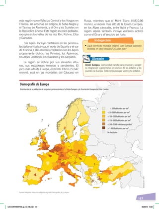 157
esta región son el Macizo Central y los Vosgos en
Francia, las Ardenas en Bélgica, la Selva Negra y
el Taunus en Alemania, y el Ore y los Sudetes en
la República Checa. Esta región es poco poblada,
excepto en los valles de los ríos Rin, Rohne, Elba
y Danubio.
Los Alpes. Incluye cordilleras en las penínsu-
las italiana y balcánica, el norte de España y el sur
de Francia. Estas diversas cordilleras son los Alpes
propiamente dichos, los Pirineos, los Apeninos,
los Alpes Dináricos, los Balcanes y los Cárpatos.
La región se define por sus elevadas altu-
ras, sus escabrosas mesetas y pendientes. El
pico más alto de Europa, el monte Elbrús (5.642
msnm), está en las montañas del Cáucaso en
Rusia, mientras que el Mont Blanc (4.810,06
msnm), el monte más alto de la Unión Europea,
en los Alpes centrales, entre Italia y Francia. La
región alpina también incluye volcanes activos
como el Etna y el Vesubio en Italia.
Unión Europea. Comunidad nacida para propiciar y acoger
la integración y gobernanza en común de los estados y los
pueblos de Europa. Está compuesta por veintiocho estados.
Glosario
< 50 habitantes por km²
< 50-100 habitantes por km²
< 100-150 habitantes por km²
< 150-300 habitantes por km²
< 300-1.000 habitantes por km²
> 1.000 habitantes por km²
No hay datos
Demografía de Europa
Distribución de la población de los países pertenecientes a la Unión Europea y la Asociación Europea de Libre Cambio
Fuente: wikipedia ‹https://es.wikipedia.org/wiki/Demografía_de_Europa›.
Elaboración:
CEN
Indagación
• ¿Qué conflicto mundial originó que Europa quedara
dividida en dos bloques? ¿Cuáles son?
LOS CONTINENTES; pp.144-168.indd 157 05/06/18 10:24
 