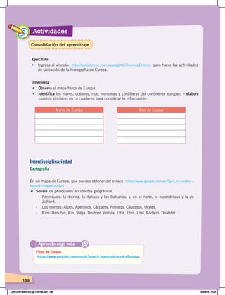 Actividades
158
Interdisciplinariedad
Cartografía
En un mapa de Europa, que puedes obtener del enlace ‹https://www.google.com.ec/?gws_rd=ssl#q=–
europa+mapa+mudo›:
= Señala los principales accidentes geográficos.
- Penínsulas: la ibérica, la italiana y los Balcanes; y, en el norte, la escandinava y la de
Jutland.
- Los montes: Alpes, Apeninos, Cárpatos, Pirineos, Cáucasos, Urales.
- Ríos: Danubio, Rin, Volga, Dniéper, Vístula, Elba, Ebro, Ural, Ródano, Dniéster.
Ejercítate
• Ingresa al vínculo: ‹http://serbal.pntic.mec.es/ealg0027/eurrios1e.html› para hacer las actividades
de ubicación de la hidrografía de Europa.
Aprende algo más
‹https://www.youtube.com/results?search_query=picos+de+Europa›.
Picos de Europa
@
Mares de Europa
Interpreta
• Observa el mapa físico de Europa.
• Identifica los mares, océanos, ríos, montañas y cordilleras del continente europeo, y elabora
cuadros similares en tu cuaderno para completar la información.
Ríos de Europa
Consolidación del aprendizaje
LOS CONTINENTES; pp.144-168.indd 158 05/06/18 10:24
 