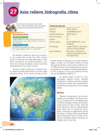 160
Por tamaño y población, Asia es el continen-
te más grande del mundo. Con 44,5 millones
de km2
, incluyendo sus islas adyacentes, cubre
8,7% del total de la superficie terrestre y casi
30% de las tierras emergidas. Seis de cada diez
habitantes de la Tierra viven en Asia.
Ocupa la mitad oriental del hemisferio Nor-
te, desde el océano Glacial Ártico, al norte, hasta
el océano Índico, al sur. Limita, al oeste, con los
montes Urales, el Cáucaso y los mares Caspio y
Negro. Al este, con el océano Pacífico. El país
más grande del Asia, y del mundo, es Rusia, con
17 millones de km2
, que representa casi una no-
vena parte de la superficie continental del plane-
ta. Por contraste, el país más pequeño de Asia
son las islas Maldivas (298 km2
).
Se puede dividir el Asia en cinco
principales regiones físicas: sistemas
montañosos, mesetas, planicies, estepas
y desiertos; también son importantes los
ecosistemas de agua dulce y los de agua
salada.
Relieve
Sistemas montañosos. Los tres prin-
cipales son: Himalayas, Tien Shan y Ura-
les. La cordillera de los Himalayas tiene
2.500 km de largo y separa al subconti-
nente Indio del resto de Asia. Hace 50
a 55 millones de años el subcontinente
Indio chocó con el continente Euroa-
siático, formando el plegamiento de los
Himalayas. Y todavía este subcontinente
sigue presionando hacia el norte, por lo
que los Himalayas siguen creciendo, al-
rededor de 5 cm por año.
La gran variedad de climas de Asia le permiten tener di-
versidad de fauna y flora. ¿Qué animales son propios de
este continente?
El continente más poblado es el asiático. ¿Qué países po-
seen mayor población? ¿Cómo es su nivel de vida?
Descubriendo juntos
27 Asia: relieve,hidrografía,clima
Describir las características fundamentales
de Asia: relieves, hidrografía, climas, demografía
y principales indicadores de calidad de vida.
M
a
r
d
e
C
h
i
n
a
Extensión 44’541.138 km²
Población 4.366’689.881 (2015)
Densidad poblacional 98,03 hab./km²
Número de países 47
Lenguas 25
Cumbre máxima Everest (8.850 msnm, en los
Himalayas).
Río más largo Yangtsé (6.300 km, desemboca
en el mar de China oriental).
Lago más extenso Mar Caspio (371.000 km²).
(salado) y Lago Baikal (31.500
km²) (agua dulce).
Información sobre Asia
Fuente:NationalGeographic,AtlasilustradodeNuestroMundo,Washington,NGS,1993.
Adaptación:CorporaciónEditoraNacional
Conocimientos previos
Desequilibrio cognitivo
LOS CONTINENTES; pp.144-168.indd 160 05/06/18 10:24
 