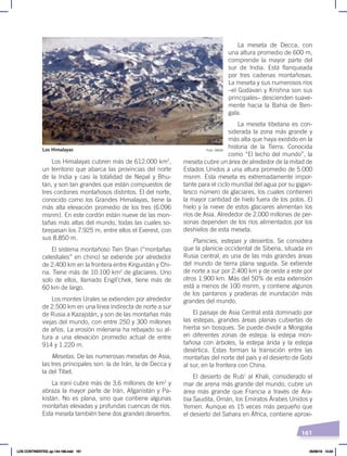 161
La meseta de Decca, con
una altura promedio de 600 m,
comprende la mayor parte del
sur de India. Está flanqueada
por tres cadenas montañosas.
La meseta y sus numerosos ríos
–el Godavari y Krishna son sus
principales– descienden suave-
mente hacia la Bahía de Ben-
gala.
La meseta tibetana es con-
siderada la zona más grande y
más alta que haya existido en la
historia de la Tierra. Conocida
como “El techo del mundo”, la
meseta cubre un área de alrededor de la mitad de
Estados Unidos a una altura promedio de 5.000
msnm. Esta meseta es extremadamente impor-
tante para el ciclo mundial del agua por su gigan-
tesco número de glaciares, los cuales contienen
la mayor cantidad de hielo fuera de los polos. El
hielo y la nieve de estos glaciares alimentan los
ríos de Asia. Alrededor de 2.000 millones de per-
sonas dependen de los ríos alimentados por los
deshielos de esta meseta.
Planicies, estepas y desiertos. Se considera
que la planicie occidental de Siberia, situada en
Rusia central, es una de las más grandes áreas
del mundo de tierra plana seguida. Se extiende
de norte a sur por 2.400 km y de oeste a este por
otros 1.900 km. Más del 50% de esta extensión
está a menos de 100 msnm, y contiene algunos
de los pantanos y praderas de inundación más
grandes del mundo.
El paisaje de Asia Central está dominado por
las estepas, grandes áreas planas cubiertas de
hierba sin bosques. Se puede dividir a Mongolia
en diferentes zonas de estepa: la estepa mon-
tañosa con árboles, la estepa árida y la estepa
desértica. Estas forman la transición entre las
montañas del norte del país y el desierto de Gobi
al sur, en la frontera con China.
El desierto de Rub’ al Khali, considerado el
mar de arena más grande del mundo, cubre un
área más grande que Francia a través de Ara-
bia Saudita, Omán, los Emiratos Árabes Unidos y
Yemen. Aunque es 15 veces más pequeño que
el desierto del Sahara en África, contiene aproxi-
Los Himalayas cubren más de 612.000 km2
,
un territorio que abarca las provincias del norte
de la India y casi la totalidad de Nepal y Bhu-
tán, y son tan grandes que están compuestos de
tres cordones montañosos distintos. El del norte,
conocido como los Grandes Himalayas, tiene la
más alta elevación promedio de los tres (6.096
msnm). En este cordón están nueve de las mon-
tañas más altas del mundo, todas las cuales so-
brepasan los 7.925 m, entre ellos el Everest, con
sus 8.850 m.
El sistema montañoso Tien Shan (“montañas
celestiales” en chino) se extiende por alrededor
de 2.400 km en la frontera entre Kirguistán y Chi-
na. Tiene más de 10.100 km2
de glaciares. Uno
solo de ellos, llamado Engil’chek, tiene más de
60 km de largo.
Los montes Urales se extienden por alrededor
de 2.500 km en una línea indirecta de norte a sur
de Rusia a Kazajstán, y son de las montañas más
viejas del mundo, con entre 250 y 300 millones
de años. La erosión milenaria ha rebajado su al-
tura a una elevación promedio actual de entre
914 y 1.220 m.
Mesetas. De las numerosas mesetas de Asia,
las tres principales son: la de Irán, la de Decca y
la del Tíbet.
La iraní cubre más de 3,6 millones de km2
y
abraza la mayor parte de Irán, Afganistán y Pa-
kistán. No es plana, sino que contiene algunas
montañas elevadas y profundas cuencas de ríos.
Esta meseta también tiene dos grandes desiertos.
Foto: NASA
Los Himalayas
LOS CONTINENTES; pp.144-168.indd 161 05/06/18 10:24
 
