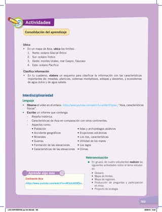 Actividades
163
Ubica
• En un mapa de Asia, ubica los límites:
1. Norte: océano Glacial Ártico
2. Sur: océano Índico
3. Oeste: montes Urales, mar Caspio, Cáucaso
4. Este: océano Pacífico
Clasifica información
• En tu cuaderno, elabora un esquema para clasificar la información con las características
importantes de: mesetas, planicies, sistemas montañosos, estepas y desiertos, y ecosistemas
de agua dulce y de agua salada.
Aprende algo más
‹https://www.youtube.com/watch?v=vW3sbJdOXDo›.
Continente Asia
@
Interdisciplinariedad
Lenguaje
• Observa el video en el enlace: ‹https://www.youtube.com/watch?v=ueS6r3Y3psw›, “Asia, características
físicas”.
• Escribe un informe que contenga:
- Reseña histórica.
- Características de Asia en comparación con otros continentes.
- Aspectos como:
	 	 •	Población	 	 	 	 •	Islas	y	archipiélagos	asiáticos	
	 	 •	Accidente	geográficos	 	 •	Erupciones	volcánicas	
	 	 •	Minerales	 	 	 	 •	Los	ríos,	características	
	 	 •	Guerras	 	 	 	 •	Utilidad	de	los	mares
	 	 •	Formación	de	las	elevaciones	 •	Los	lagos
	 	 •	Características	de	las	elevaciones	 •	Climas
Heteroevaluación
=	En grupos de cuatro estudiantes realicen las
siguientes actividades sobre el tema estudia-
do:
• Glosario.
• Mapa de límites.
• Mapa de regiones.
• Producción de preguntas y participación
en trivia.
• Proyecto de ecología.
Consolidación del aprendizaje
LOS CONTINENTES; pp.144-168.indd 163 05/06/18 10:24
 