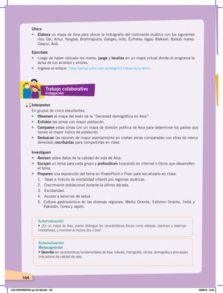 164
Ubica
• Elabora un mapa de Asia para ubicar la hidrografía del continente asiático con los siguientes
ríos: Obi, Amur, Yangtsé, Brahmaputra, Ganges, Indo, Éufrates; lagos: Balkash, Baikal; mares:
Caspio, Aral.
Interpreten
En grupos de cinco estudiantes:
• Observen el mapa del texto de la “Densidad demográfica en Asia”.
• Enlisten las zonas con mayor población.
• Comparen estas zonas con un mapa de división política de Asia para determinar los países que
tienen el mayor índice de población.
• Deduzcan las razones de mayor asentamiento en ciertas zonas comparadas con otras de menor
densidad; escríbanlas para compartirlas en clase.
Ejercítate
• Luego de haber ubicado los mares, juega y localiza en un mapa virtual donde el programa te
avisa de tus aciertos y errores.
• Ingresa al enlace: ‹http://serbal.pntic.mec.es/ealg0027/asiarios1e.html›.
Investiguen
• Revisen sobre datos de la calidad de vida de Asia.
• Escojan un tema para cada grupo y profundicen buscando en internet o libros que desarrollen
el tema.
• Preparen una exposición del tema en PowerPoint o Prezi para socializarlo en clase.
1. Tasas e índices de mortalidad infantil por regiones asiáticas.
2. Crecimiento poblacional durante la última década.
3. Escolaridad.
4. Acceso a servicios de salud.
5. Cultura gastronómica de las diversas regiones: Medio Oriente, Extremo Oriente, India y
Pakistán, Corea y Japón.
Trabajo colaborativo
Indagación
Autoevaluación
• ¿En un mapa de Asia, puedo distinguir las características físicas como estepas, planicies y sistemas
montañosos, y nombrar al menos dos o tres?
Autoevaluación
Metacognición
• Describo las características fundamentales de Asia: relieves, hidrografía, climas, demografía y principales
indicadores de calidad de vida.
LOS CONTINENTES; pp.144-168.indd 164 05/06/18 10:24
 
