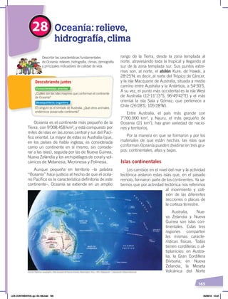 165
Oceanía es el continente más pequeño de la
Tierra, con 9’008.458 km², y está compuesto por
miles de islas en las zonas central y sur del Pací-
fico oriental. La mayor de estas es Australia (que,
en los países de habla inglesa, es considerada
como un continente en sí mismo, sin conside-
rar a las islas), seguida por las de Nueva Guinea,
Nueva Zelandia y los archipiélagos de coral y vol-
cánicos de Melanesia, Micronesia y Polinesia.
Aunque pequeña en territorio –la palabra
“Oceanía” hace justicia al hecho de que el océa-
no Pacífico es la característica definitoria de este
continente–, Oceanía se extiende en un amplio
rango de la Tierra, desde la zona templada al
norte, atravesando toda la tropical y llegando al
sur de la zona templada sur. Sus puntos extre-
mos son, al norte, el atolón Kure, de Hawái, a
28o
25’N, es decir, al norte del Trópico de Cáncer,
y la isla Macquarie de Australia, situada a medio
camino entre Australia y la Antártida, a 54o
30’S.
A su vez, el punto más occidental es la isla West
de Australia (12o
11’13’’S, 96o
49’42’’E) y el más
oriental la isla Sala y Gómez, que pertenece a
Chile (26o
28’S, 105o
28’W).
Entre Australia, el país más grande con
7’700.000 km², y Nauru, el más pequeño de
Oceanía (21 km2
), hay gran variedad de nacio-
nes y territorios.
Por la manera en que se formaron y por los
materiales de que están hechas, las islas que
conforman Oceanía pueden dividirse en tres gru-
pos: continentales, altas y bajas.
Islas continentales
Los cambios en el nivel del mar y la actividad
tectónica aislaron estas islas que, en el pasado
remoto, formaron parte de los continentes. Ya sa-
bemos que por actividad tectónica nos referimos
al movimiento y coli-
sión de las diferentes
secciones o placas de
la corteza terrestre.
Australia, Nue-
va Zelandia y Nueva
Guinea son islas con-
tinentales. Estas tres
regiones comparten
las mismas caracte-
rísticas físicas. Todas
tienen cordilleras o al-
tiplanicies: en Austra-
lia, la Gran Cordillera
Divisoria; en Nueva
Zelandia, la Meseta
Volcánica del Norte
¿Cuáles son las islas mayores que conforman el continente
de Oceanía?
El canguro es el símbolo de Australia. ¿Qué otros animales
endémicos posee este continente?
Describir las características fundamentales
de Oceanía: relieves, hidrografía, climas, demografía
y principales indicadores de calidad de vida.
Descubriendo juntos
28 Oceanía: relieve,
hidrografía,clima
O C É A N O
P A C Í F I C O
O
C
É
A
N
O
Í
N
D
I
C
O
P
O
L
I
N
E
S
I
A
Fuente: National Geographic, AtlasilustradodeNuestroMundo,Washington, NGS, 1993. Adaptación : Corporación Editora Nacional
Conocimientos previos
Desequilibrio cognitivo
LOS CONTINENTES; pp.144-168.indd 165 05/06/18 10:24
 