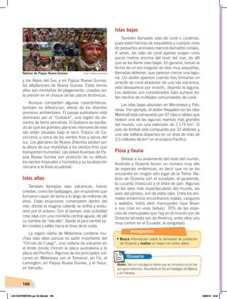 166
y los Alpes del Sur, y en Papúa Nueva Guinea,
las altiplanicies de Nueva Guinea. Estas tierras
altas son montañas de plegamiento, creadas por
la presión en el choque de las placas tectónicas.
Aunque comparten algunas características,
también se diferencian, efecto de los distintos
procesos ambientales. El pasaje australiano está
dominado por el “Outback”, una región de de-
siertos de tierra semiárida. El Outback es resulta-
do de que las grandes planicies interiores de esta
isla están situadas bajo el seco Trópico de Ca-
pricornio y cerca de los vientos fríos y secos del
sur. Los glaciares de Nueva Zelandia existen por
la altura de sus montañas y los vientos fríos que
transportan humedad. Las selvas lluviosas de Pa-
púa Nueva Guinea son producto de su altitud,
los vientos tropicales y húmedos y su localización
cercana a la línea ecuatorial.
Islas altas
También llamadas islas volcánicas, fueron
creadas, como las Galápagos, por erupciones que
formaron capas de tierra a lo largo de millones de
años. Estas erupciones comenzaron dentro del
mar, donde el magma caliente se enfría y endu-
rece por el océano. Con el tiempo, esta actividad
crea islas con una montaña central aguda, de allí
su nombre de “isla alta”. Desde el pico central sa-
len crestas y valles hacia la línea de la costa.
La región isleña de Melanesia contiene mu-
chas islas altas porque es parte importante del
“Círculo de Fuego”, una cadena de volcanes en
el límite donde chocan la placa australiana y la
placa del Pacífico. Algunos de los principales vol-
canes en Melanesia son el Tomanivi, en Fiji; el
Lamington, en Papúa Nueva Guinea, y el Yasur,
en Vanuatu.
Islas bajas
También llamadas islas de coral o coralinas,
pues están hechas de esqueletos y cuerpos vivos
de pequeños animales marinos llamados corales.
A veces, las islas de coral apenas surgen unos
pocos metros encima del nivel del mar, de allí
que se les llame islas bajas. En general, toman la
forma de un aro irregular de islas muy pequeñas,
llamadas atolones, que parecen cercar una lagu-
na. Un atolón aparece cuando tras formarse un
arrecife de coral alrededor de una isla volcánica,
esta desaparece por erosión, dejando la laguna.
Los atolones son considerados islas aunque es-
tán hechos de múltiples comunidades de coral.
Las islas bajas abundan en Micronesia y Poli-
nesia. Por ejemplo, el atolón Kwajalein en las islas
Marshall está compuesto por 97 islas e isletas que
rodean una de las lagunas marinas más grandes
del mundo, con una extensión de 2.173 km2
. El
país de Kiribati está compuesto por 32 atolones y
una isla solitaria dispersos en un área de más de
3,5 millones de km2
en el océano Pacífico.
Flora y fauna
Debido a su aislamiento del resto del mundo,
Australia y Oceanía tienen un número muy alto
de especies endémicas, es decir que no se las
encuentra en ningún otro lugar de la Tierra. Na-
tivos de Oceanía son el eucalipto, el jacarandá,
la cucarda (hibiscus) y el árbol de pan. Algunas
de las aves más espectaculares del mundo, las
aves del paraíso, son de estas islas. Entre los ani-
males endémicos encontramos koalas, canguros
y wallabis, todos ellos marsupiales (que llevan
a sus crías en unas bolsas). 70% de las espe-
cies de marsupiales que hay en el mundo son de
Oceanía (el resto son de América, entre ellos uno
muy común en el Ecuador, la zarigüeya).
Nativos de Papúa Nueva Guinea
Atolón. Isla con una laguna interior que se comunica con el mar
por pasos estrechos. Abundante en los archipiélagos de Malasia
y de Polinesia.
Glosario
Fotos: Creative Commons
Indagación
• Busca información sobre la densidad de población
de Oceanía y realiza un mapa con estos datos.
LOS CONTINENTES; pp.144-168.indd 166 05/06/18 10:24
 